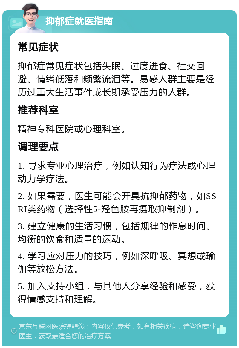 抑郁症就医指南 常见症状 抑郁症常见症状包括失眠、过度进食、社交回避、情绪低落和频繁流泪等。易感人群主要是经历过重大生活事件或长期承受压力的人群。 推荐科室 精神专科医院或心理科室。 调理要点 1. 寻求专业心理治疗，例如认知行为疗法或心理动力学疗法。 2. 如果需要，医生可能会开具抗抑郁药物，如SSRI类药物（选择性5-羟色胺再摄取抑制剂）。 3. 建立健康的生活习惯，包括规律的作息时间、均衡的饮食和适量的运动。 4. 学习应对压力的技巧，例如深呼吸、冥想或瑜伽等放松方法。 5. 加入支持小组，与其他人分享经验和感受，获得情感支持和理解。