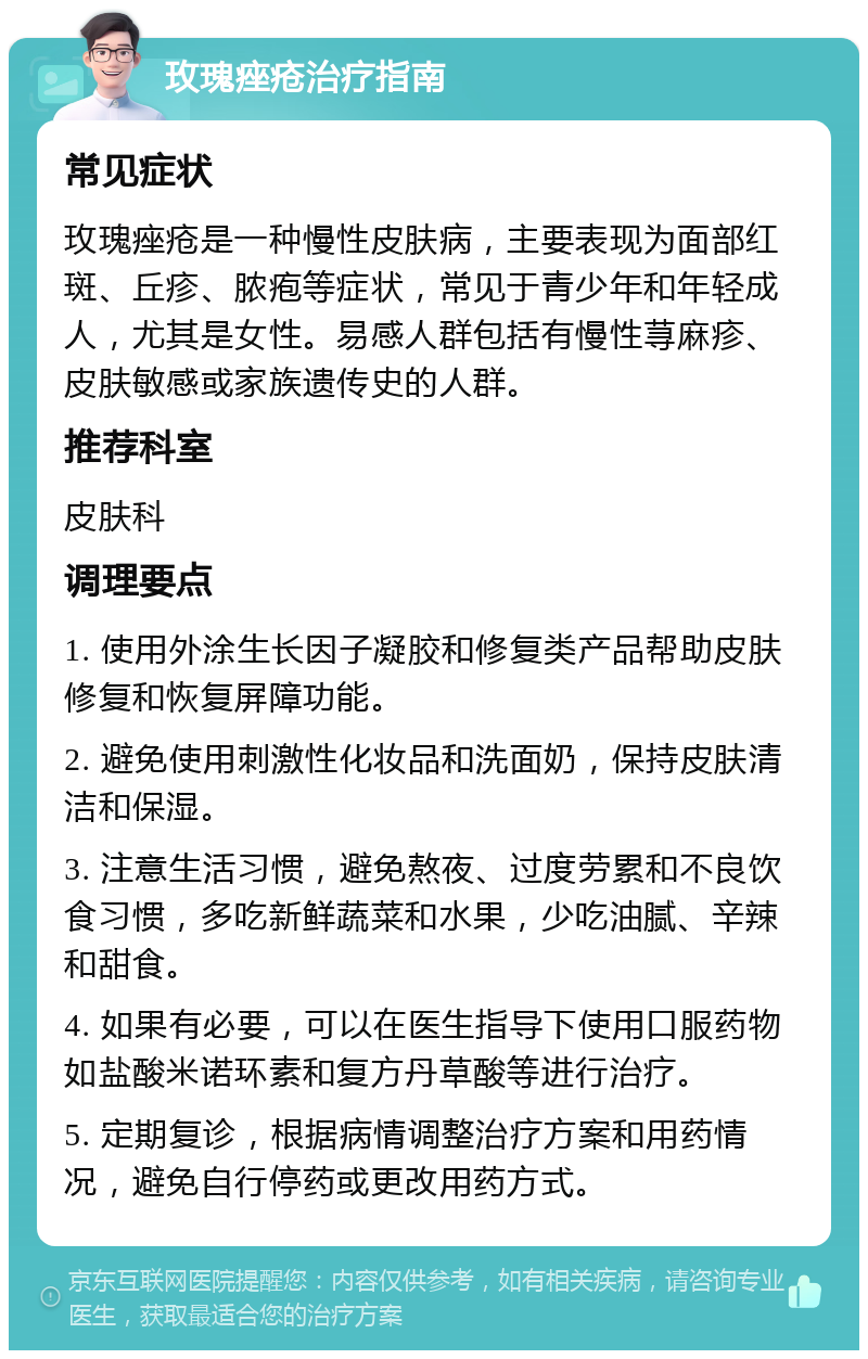 玫瑰痤疮治疗指南 常见症状 玫瑰痤疮是一种慢性皮肤病，主要表现为面部红斑、丘疹、脓疱等症状，常见于青少年和年轻成人，尤其是女性。易感人群包括有慢性荨麻疹、皮肤敏感或家族遗传史的人群。 推荐科室 皮肤科 调理要点 1. 使用外涂生长因子凝胶和修复类产品帮助皮肤修复和恢复屏障功能。 2. 避免使用刺激性化妆品和洗面奶，保持皮肤清洁和保湿。 3. 注意生活习惯，避免熬夜、过度劳累和不良饮食习惯，多吃新鲜蔬菜和水果，少吃油腻、辛辣和甜食。 4. 如果有必要，可以在医生指导下使用口服药物如盐酸米诺环素和复方丹草酸等进行治疗。 5. 定期复诊，根据病情调整治疗方案和用药情况，避免自行停药或更改用药方式。