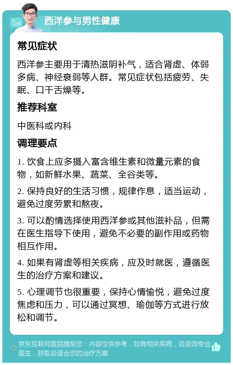 西洋参与男性健康 常见症状 西洋参主要用于清热滋阴补气，适合肾虚、体弱多病、神经衰弱等人群。常见症状包括疲劳、失眠、口干舌燥等。 推荐科室 中医科或内科 调理要点 1. 饮食上应多摄入富含维生素和微量元素的食物，如新鲜水果、蔬菜、全谷类等。 2. 保持良好的生活习惯，规律作息，适当运动，避免过度劳累和熬夜。 3. 可以酌情选择使用西洋参或其他滋补品，但需在医生指导下使用，避免不必要的副作用或药物相互作用。 4. 如果有肾虚等相关疾病，应及时就医，遵循医生的治疗方案和建议。 5. 心理调节也很重要，保持心情愉悦，避免过度焦虑和压力，可以通过冥想、瑜伽等方式进行放松和调节。