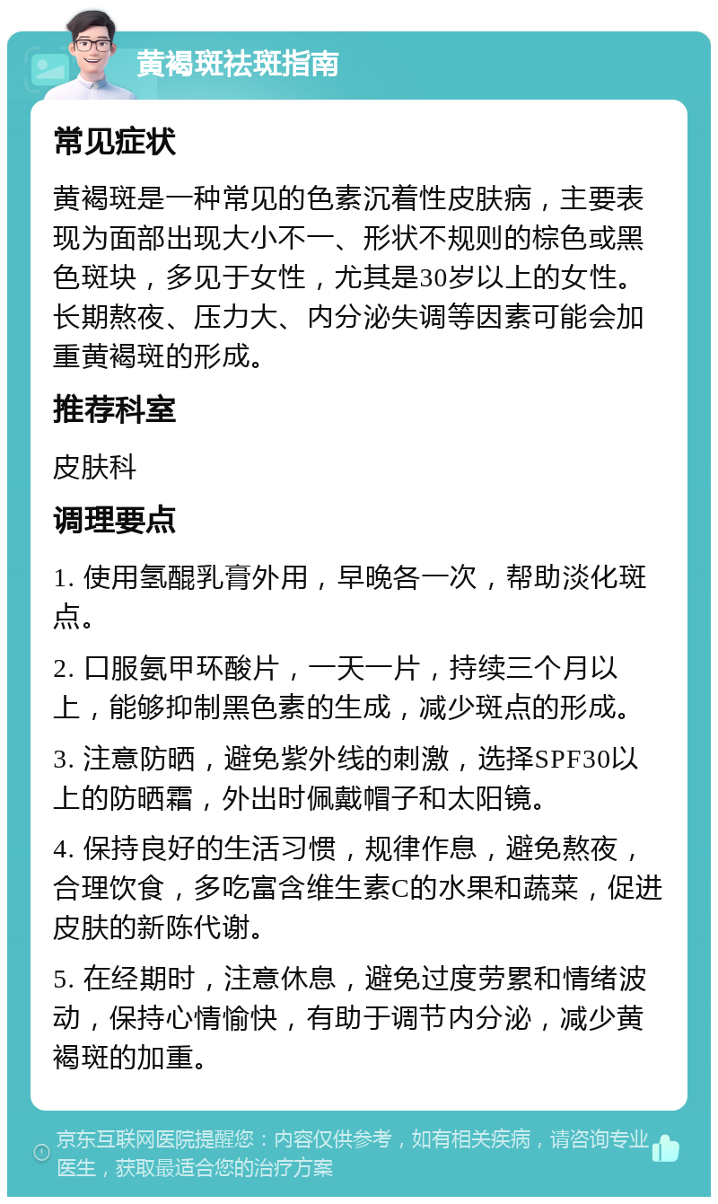 黄褐斑祛斑指南 常见症状 黄褐斑是一种常见的色素沉着性皮肤病，主要表现为面部出现大小不一、形状不规则的棕色或黑色斑块，多见于女性，尤其是30岁以上的女性。长期熬夜、压力大、内分泌失调等因素可能会加重黄褐斑的形成。 推荐科室 皮肤科 调理要点 1. 使用氢醌乳膏外用，早晚各一次，帮助淡化斑点。 2. 口服氨甲环酸片，一天一片，持续三个月以上，能够抑制黑色素的生成，减少斑点的形成。 3. 注意防晒，避免紫外线的刺激，选择SPF30以上的防晒霜，外出时佩戴帽子和太阳镜。 4. 保持良好的生活习惯，规律作息，避免熬夜，合理饮食，多吃富含维生素C的水果和蔬菜，促进皮肤的新陈代谢。 5. 在经期时，注意休息，避免过度劳累和情绪波动，保持心情愉快，有助于调节内分泌，减少黄褐斑的加重。