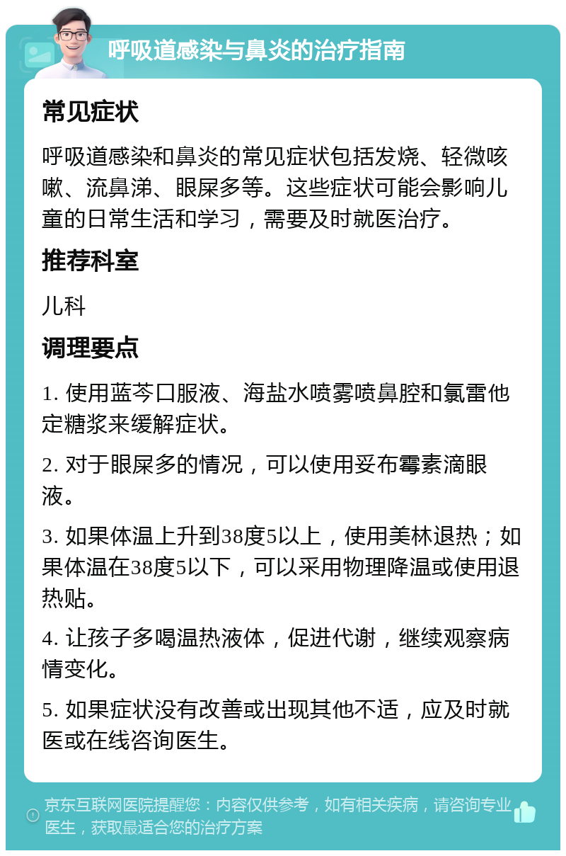 呼吸道感染与鼻炎的治疗指南 常见症状 呼吸道感染和鼻炎的常见症状包括发烧、轻微咳嗽、流鼻涕、眼屎多等。这些症状可能会影响儿童的日常生活和学习，需要及时就医治疗。 推荐科室 儿科 调理要点 1. 使用蓝芩口服液、海盐水喷雾喷鼻腔和氯雷他定糖浆来缓解症状。 2. 对于眼屎多的情况，可以使用妥布霉素滴眼液。 3. 如果体温上升到38度5以上，使用美林退热；如果体温在38度5以下，可以采用物理降温或使用退热贴。 4. 让孩子多喝温热液体，促进代谢，继续观察病情变化。 5. 如果症状没有改善或出现其他不适，应及时就医或在线咨询医生。