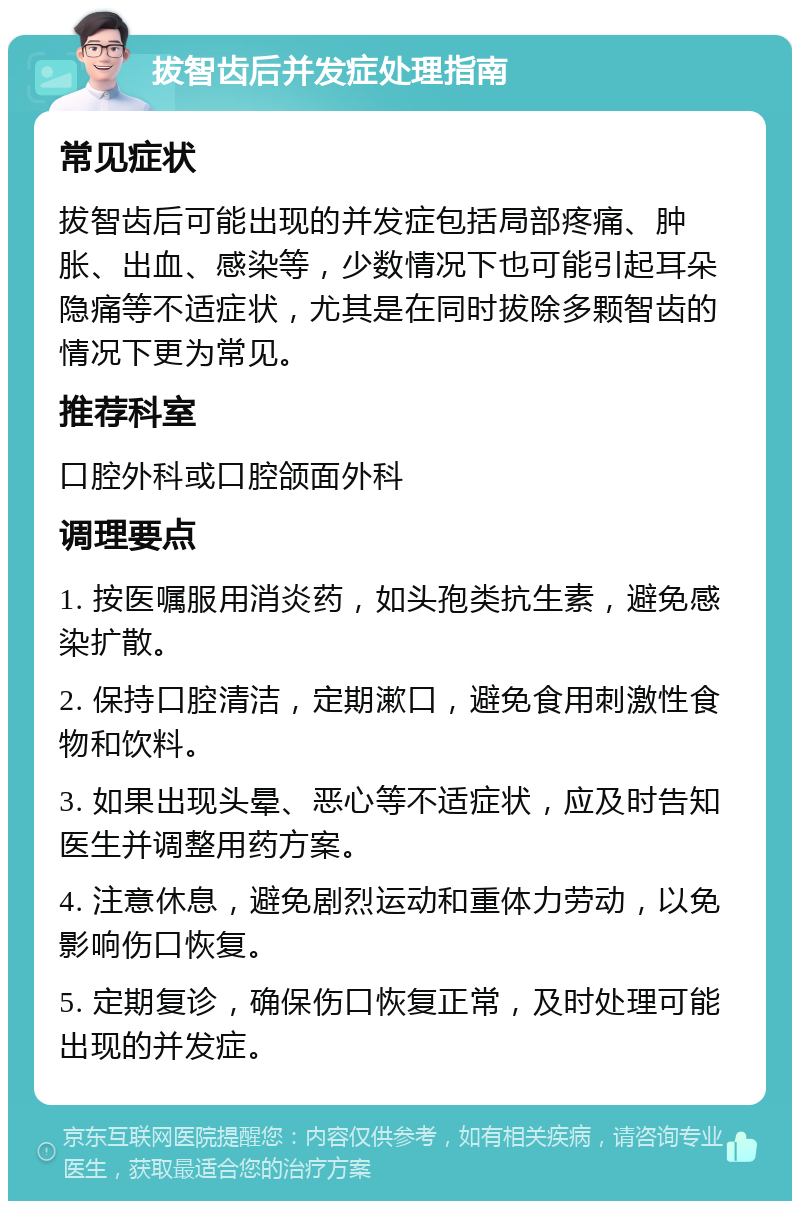 拔智齿后并发症处理指南 常见症状 拔智齿后可能出现的并发症包括局部疼痛、肿胀、出血、感染等，少数情况下也可能引起耳朵隐痛等不适症状，尤其是在同时拔除多颗智齿的情况下更为常见。 推荐科室 口腔外科或口腔颌面外科 调理要点 1. 按医嘱服用消炎药，如头孢类抗生素，避免感染扩散。 2. 保持口腔清洁，定期漱口，避免食用刺激性食物和饮料。 3. 如果出现头晕、恶心等不适症状，应及时告知医生并调整用药方案。 4. 注意休息，避免剧烈运动和重体力劳动，以免影响伤口恢复。 5. 定期复诊，确保伤口恢复正常，及时处理可能出现的并发症。