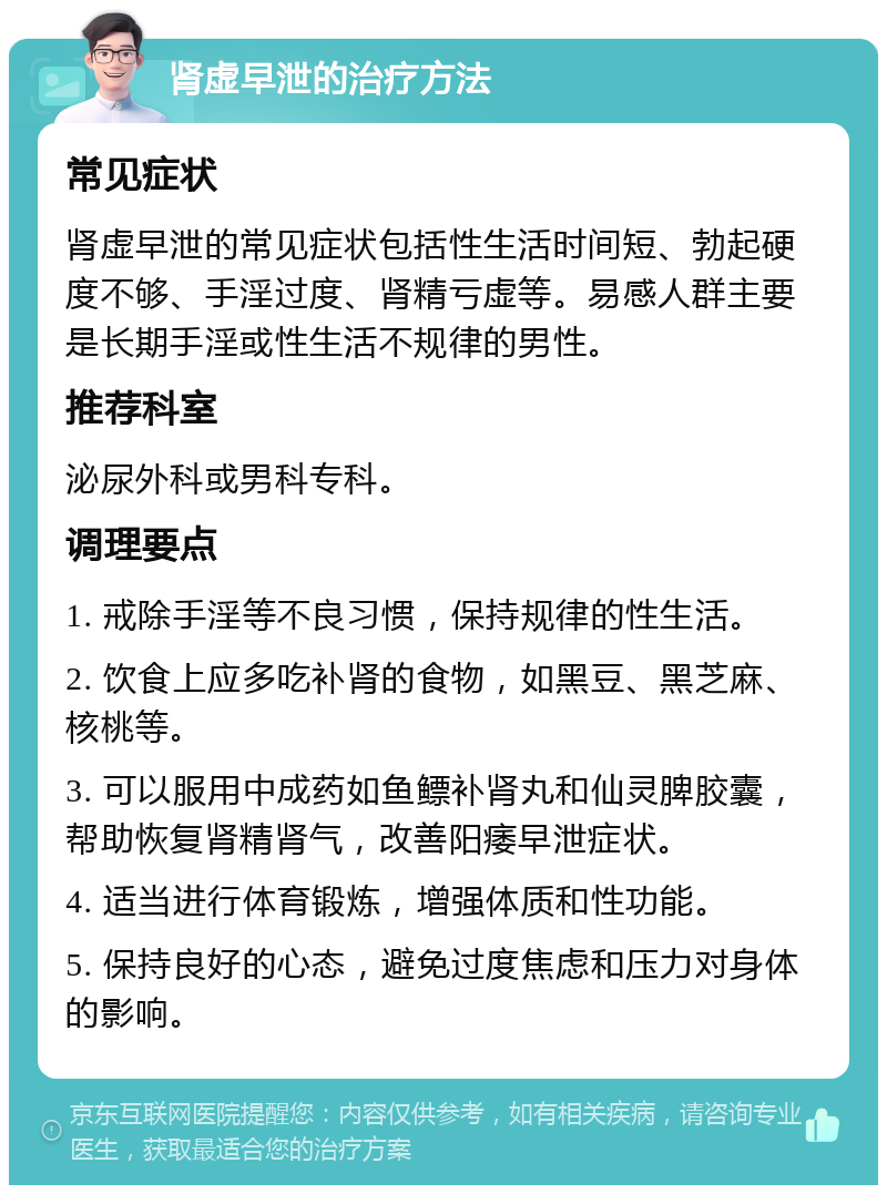 肾虚早泄的治疗方法 常见症状 肾虚早泄的常见症状包括性生活时间短、勃起硬度不够、手淫过度、肾精亏虚等。易感人群主要是长期手淫或性生活不规律的男性。 推荐科室 泌尿外科或男科专科。 调理要点 1. 戒除手淫等不良习惯，保持规律的性生活。 2. 饮食上应多吃补肾的食物，如黑豆、黑芝麻、核桃等。 3. 可以服用中成药如鱼鳔补肾丸和仙灵脾胶囊，帮助恢复肾精肾气，改善阳痿早泄症状。 4. 适当进行体育锻炼，增强体质和性功能。 5. 保持良好的心态，避免过度焦虑和压力对身体的影响。