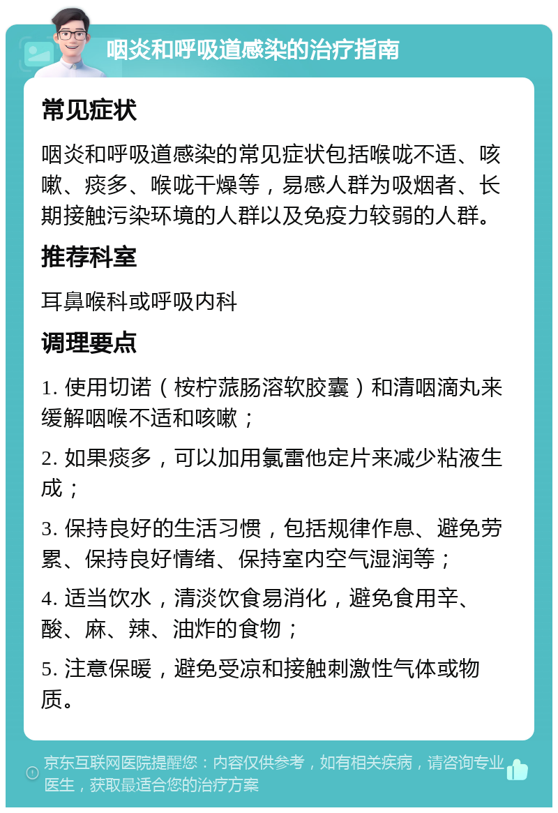 咽炎和呼吸道感染的治疗指南 常见症状 咽炎和呼吸道感染的常见症状包括喉咙不适、咳嗽、痰多、喉咙干燥等，易感人群为吸烟者、长期接触污染环境的人群以及免疫力较弱的人群。 推荐科室 耳鼻喉科或呼吸内科 调理要点 1. 使用切诺（桉柠蒎肠溶软胶囊）和清咽滴丸来缓解咽喉不适和咳嗽； 2. 如果痰多，可以加用氯雷他定片来减少粘液生成； 3. 保持良好的生活习惯，包括规律作息、避免劳累、保持良好情绪、保持室内空气湿润等； 4. 适当饮水，清淡饮食易消化，避免食用辛、酸、麻、辣、油炸的食物； 5. 注意保暖，避免受凉和接触刺激性气体或物质。