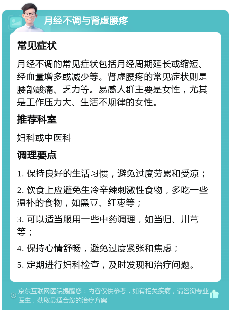 月经不调与肾虚腰疼 常见症状 月经不调的常见症状包括月经周期延长或缩短、经血量增多或减少等。肾虚腰疼的常见症状则是腰部酸痛、乏力等。易感人群主要是女性，尤其是工作压力大、生活不规律的女性。 推荐科室 妇科或中医科 调理要点 1. 保持良好的生活习惯，避免过度劳累和受凉； 2. 饮食上应避免生冷辛辣刺激性食物，多吃一些温补的食物，如黑豆、红枣等； 3. 可以适当服用一些中药调理，如当归、川芎等； 4. 保持心情舒畅，避免过度紧张和焦虑； 5. 定期进行妇科检查，及时发现和治疗问题。