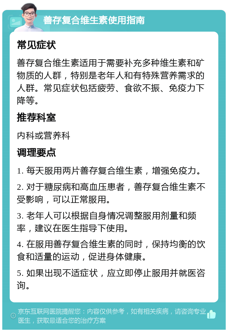 善存复合维生素使用指南 常见症状 善存复合维生素适用于需要补充多种维生素和矿物质的人群，特别是老年人和有特殊营养需求的人群。常见症状包括疲劳、食欲不振、免疫力下降等。 推荐科室 内科或营养科 调理要点 1. 每天服用两片善存复合维生素，增强免疫力。 2. 对于糖尿病和高血压患者，善存复合维生素不受影响，可以正常服用。 3. 老年人可以根据自身情况调整服用剂量和频率，建议在医生指导下使用。 4. 在服用善存复合维生素的同时，保持均衡的饮食和适量的运动，促进身体健康。 5. 如果出现不适症状，应立即停止服用并就医咨询。