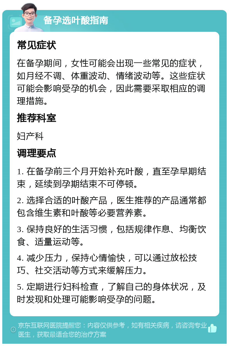 备孕选叶酸指南 常见症状 在备孕期间，女性可能会出现一些常见的症状，如月经不调、体重波动、情绪波动等。这些症状可能会影响受孕的机会，因此需要采取相应的调理措施。 推荐科室 妇产科 调理要点 1. 在备孕前三个月开始补充叶酸，直至孕早期结束，延续到孕期结束不可停顿。 2. 选择合适的叶酸产品，医生推荐的产品通常都包含维生素和叶酸等必要营养素。 3. 保持良好的生活习惯，包括规律作息、均衡饮食、适量运动等。 4. 减少压力，保持心情愉快，可以通过放松技巧、社交活动等方式来缓解压力。 5. 定期进行妇科检查，了解自己的身体状况，及时发现和处理可能影响受孕的问题。