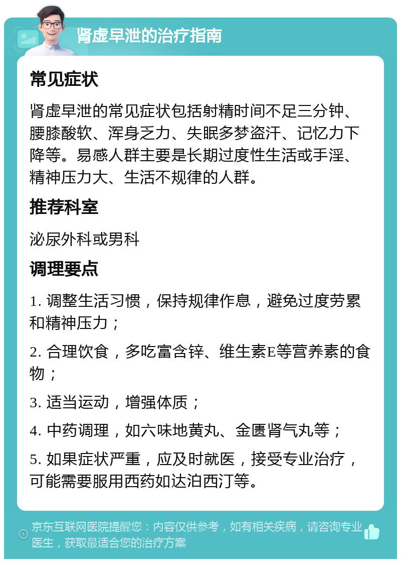 肾虚早泄的治疗指南 常见症状 肾虚早泄的常见症状包括射精时间不足三分钟、腰膝酸软、浑身乏力、失眠多梦盗汗、记忆力下降等。易感人群主要是长期过度性生活或手淫、精神压力大、生活不规律的人群。 推荐科室 泌尿外科或男科 调理要点 1. 调整生活习惯，保持规律作息，避免过度劳累和精神压力； 2. 合理饮食，多吃富含锌、维生素E等营养素的食物； 3. 适当运动，增强体质； 4. 中药调理，如六味地黄丸、金匮肾气丸等； 5. 如果症状严重，应及时就医，接受专业治疗，可能需要服用西药如达泊西汀等。