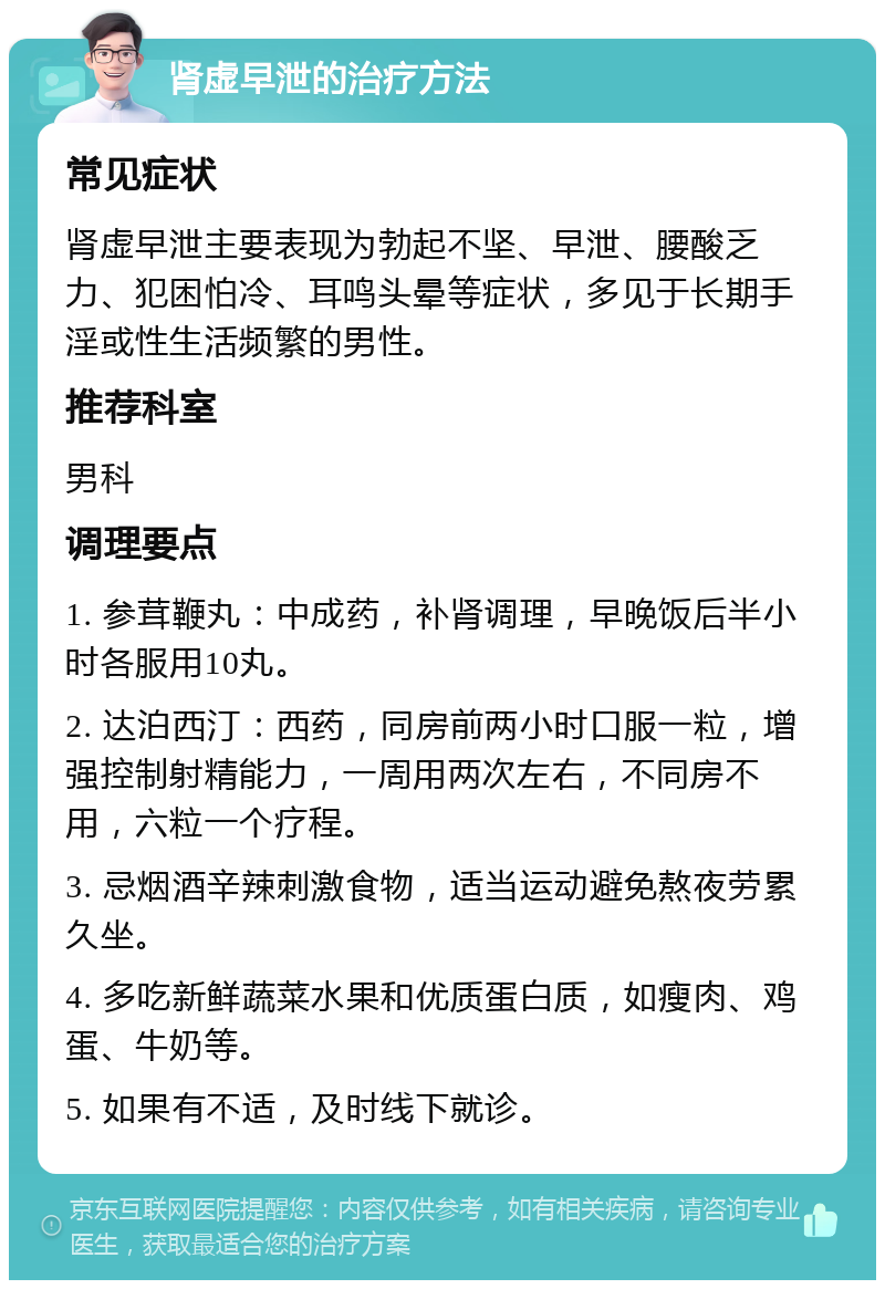 肾虚早泄的治疗方法 常见症状 肾虚早泄主要表现为勃起不坚、早泄、腰酸乏力、犯困怕冷、耳鸣头晕等症状，多见于长期手淫或性生活频繁的男性。 推荐科室 男科 调理要点 1. 参茸鞭丸：中成药，补肾调理，早晚饭后半小时各服用10丸。 2. 达泊西汀：西药，同房前两小时口服一粒，增强控制射精能力，一周用两次左右，不同房不用，六粒一个疗程。 3. 忌烟酒辛辣刺激食物，适当运动避免熬夜劳累久坐。 4. 多吃新鲜蔬菜水果和优质蛋白质，如瘦肉、鸡蛋、牛奶等。 5. 如果有不适，及时线下就诊。