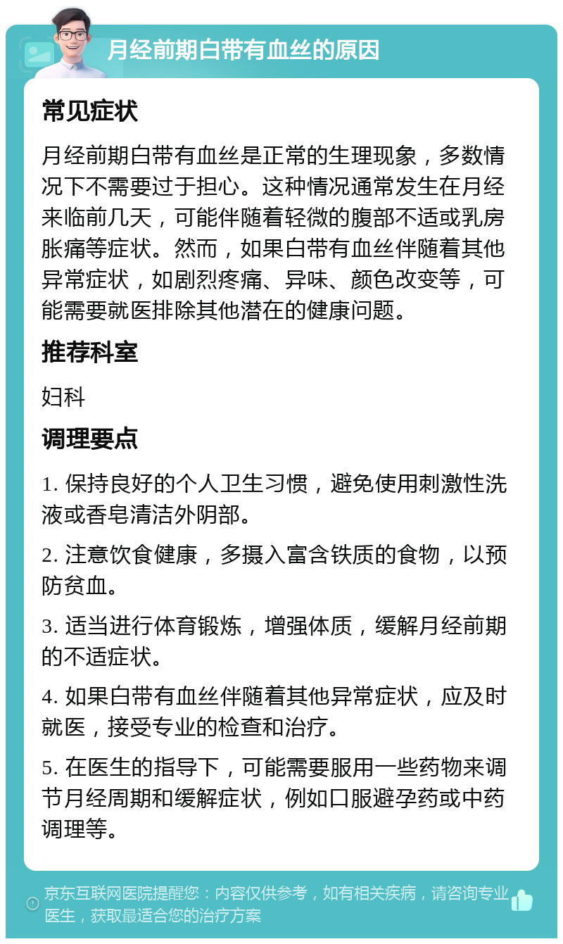 月经前期白带有血丝的原因 常见症状 月经前期白带有血丝是正常的生理现象，多数情况下不需要过于担心。这种情况通常发生在月经来临前几天，可能伴随着轻微的腹部不适或乳房胀痛等症状。然而，如果白带有血丝伴随着其他异常症状，如剧烈疼痛、异味、颜色改变等，可能需要就医排除其他潜在的健康问题。 推荐科室 妇科 调理要点 1. 保持良好的个人卫生习惯，避免使用刺激性洗液或香皂清洁外阴部。 2. 注意饮食健康，多摄入富含铁质的食物，以预防贫血。 3. 适当进行体育锻炼，增强体质，缓解月经前期的不适症状。 4. 如果白带有血丝伴随着其他异常症状，应及时就医，接受专业的检查和治疗。 5. 在医生的指导下，可能需要服用一些药物来调节月经周期和缓解症状，例如口服避孕药或中药调理等。