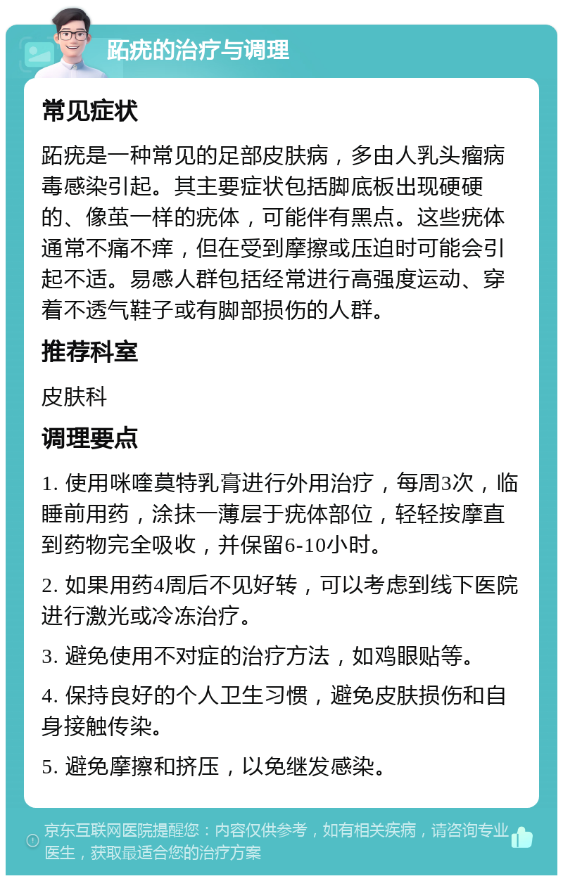 跖疣的治疗与调理 常见症状 跖疣是一种常见的足部皮肤病，多由人乳头瘤病毒感染引起。其主要症状包括脚底板出现硬硬的、像茧一样的疣体，可能伴有黑点。这些疣体通常不痛不痒，但在受到摩擦或压迫时可能会引起不适。易感人群包括经常进行高强度运动、穿着不透气鞋子或有脚部损伤的人群。 推荐科室 皮肤科 调理要点 1. 使用咪喹莫特乳膏进行外用治疗，每周3次，临睡前用药，涂抹一薄层于疣体部位，轻轻按摩直到药物完全吸收，并保留6-10小时。 2. 如果用药4周后不见好转，可以考虑到线下医院进行激光或冷冻治疗。 3. 避免使用不对症的治疗方法，如鸡眼贴等。 4. 保持良好的个人卫生习惯，避免皮肤损伤和自身接触传染。 5. 避免摩擦和挤压，以免继发感染。