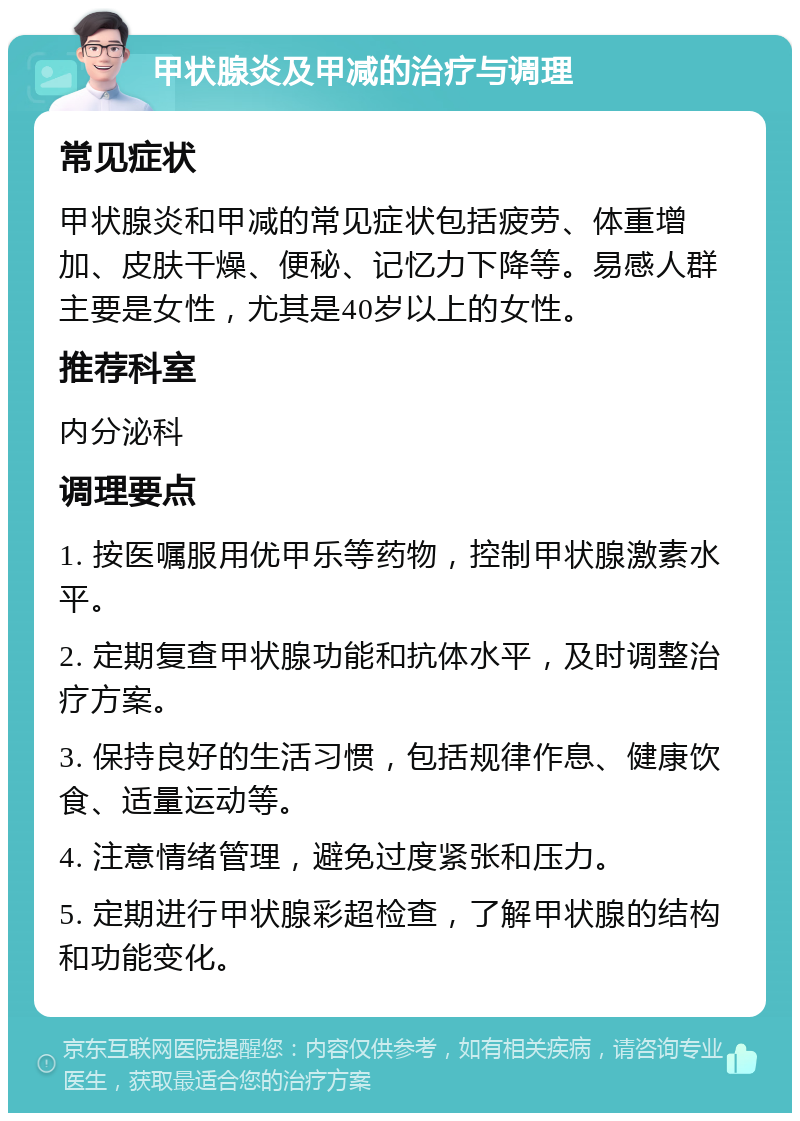 甲状腺炎及甲减的治疗与调理 常见症状 甲状腺炎和甲减的常见症状包括疲劳、体重增加、皮肤干燥、便秘、记忆力下降等。易感人群主要是女性，尤其是40岁以上的女性。 推荐科室 内分泌科 调理要点 1. 按医嘱服用优甲乐等药物，控制甲状腺激素水平。 2. 定期复查甲状腺功能和抗体水平，及时调整治疗方案。 3. 保持良好的生活习惯，包括规律作息、健康饮食、适量运动等。 4. 注意情绪管理，避免过度紧张和压力。 5. 定期进行甲状腺彩超检查，了解甲状腺的结构和功能变化。