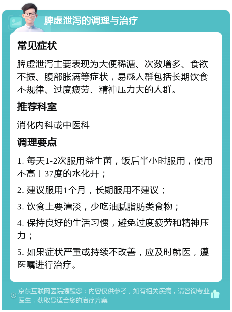 脾虚泄泻的调理与治疗 常见症状 脾虚泄泻主要表现为大便稀溏、次数增多、食欲不振、腹部胀满等症状，易感人群包括长期饮食不规律、过度疲劳、精神压力大的人群。 推荐科室 消化内科或中医科 调理要点 1. 每天1-2次服用益生菌，饭后半小时服用，使用不高于37度的水化开； 2. 建议服用1个月，长期服用不建议； 3. 饮食上要清淡，少吃油腻脂肪类食物； 4. 保持良好的生活习惯，避免过度疲劳和精神压力； 5. 如果症状严重或持续不改善，应及时就医，遵医嘱进行治疗。