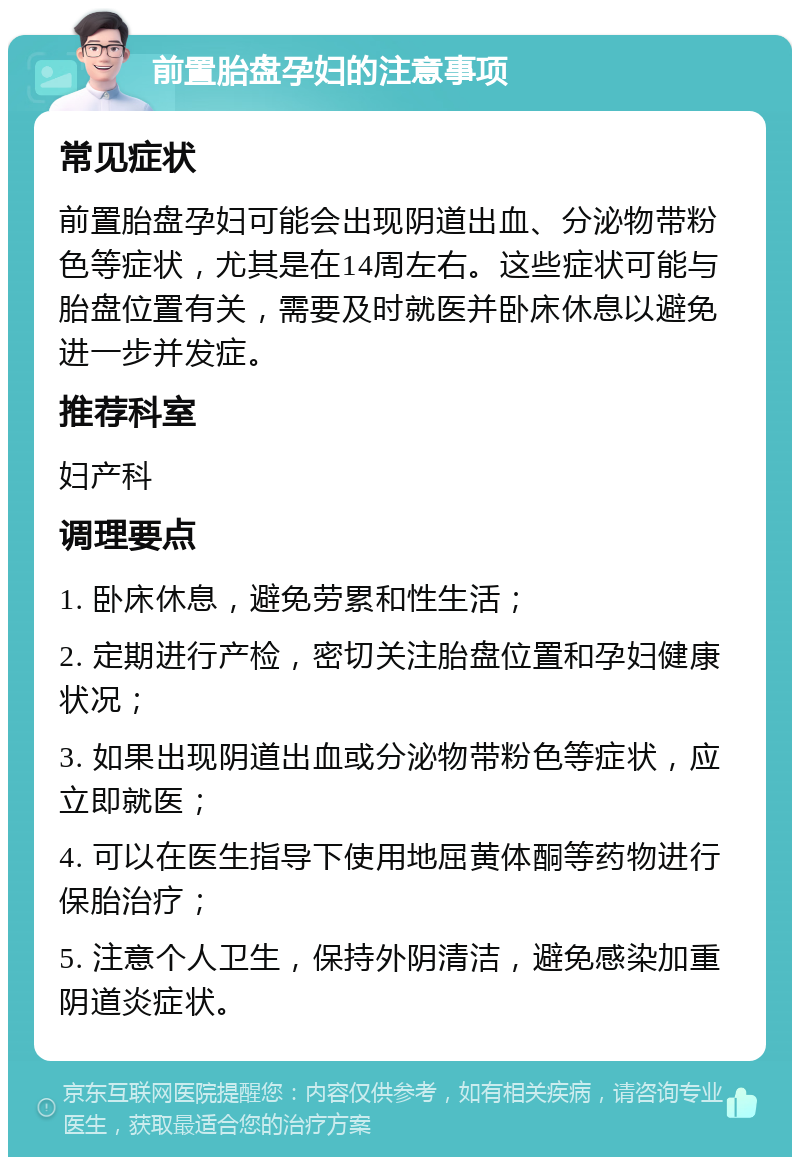 前置胎盘孕妇的注意事项 常见症状 前置胎盘孕妇可能会出现阴道出血、分泌物带粉色等症状，尤其是在14周左右。这些症状可能与胎盘位置有关，需要及时就医并卧床休息以避免进一步并发症。 推荐科室 妇产科 调理要点 1. 卧床休息，避免劳累和性生活； 2. 定期进行产检，密切关注胎盘位置和孕妇健康状况； 3. 如果出现阴道出血或分泌物带粉色等症状，应立即就医； 4. 可以在医生指导下使用地屈黄体酮等药物进行保胎治疗； 5. 注意个人卫生，保持外阴清洁，避免感染加重阴道炎症状。