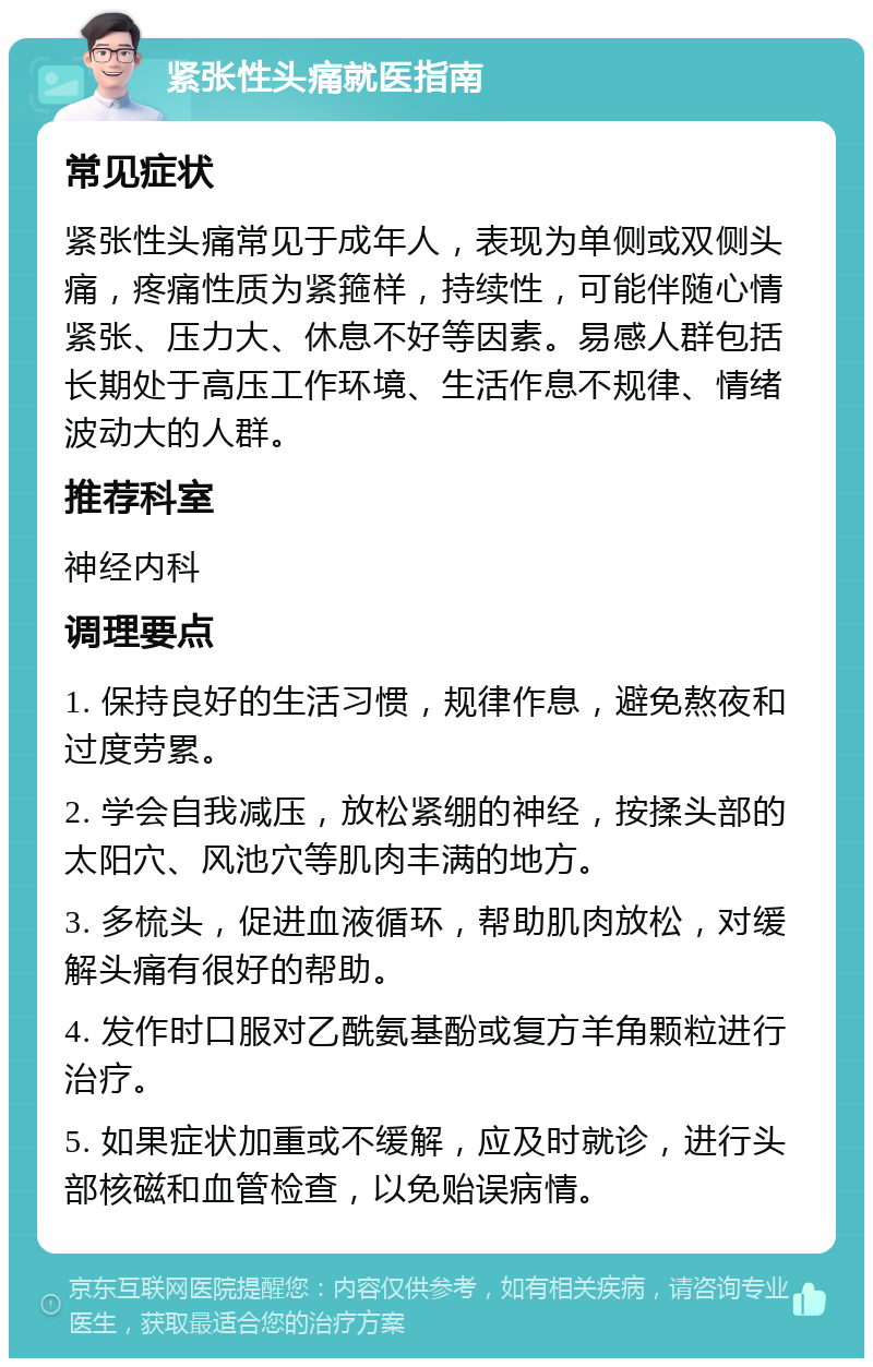 紧张性头痛就医指南 常见症状 紧张性头痛常见于成年人，表现为单侧或双侧头痛，疼痛性质为紧箍样，持续性，可能伴随心情紧张、压力大、休息不好等因素。易感人群包括长期处于高压工作环境、生活作息不规律、情绪波动大的人群。 推荐科室 神经内科 调理要点 1. 保持良好的生活习惯，规律作息，避免熬夜和过度劳累。 2. 学会自我减压，放松紧绷的神经，按揉头部的太阳穴、风池穴等肌肉丰满的地方。 3. 多梳头，促进血液循环，帮助肌肉放松，对缓解头痛有很好的帮助。 4. 发作时口服对乙酰氨基酚或复方羊角颗粒进行治疗。 5. 如果症状加重或不缓解，应及时就诊，进行头部核磁和血管检查，以免贻误病情。