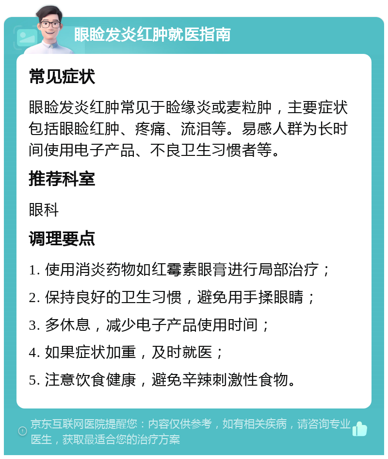 眼睑发炎红肿就医指南 常见症状 眼睑发炎红肿常见于睑缘炎或麦粒肿，主要症状包括眼睑红肿、疼痛、流泪等。易感人群为长时间使用电子产品、不良卫生习惯者等。 推荐科室 眼科 调理要点 1. 使用消炎药物如红霉素眼膏进行局部治疗； 2. 保持良好的卫生习惯，避免用手揉眼睛； 3. 多休息，减少电子产品使用时间； 4. 如果症状加重，及时就医； 5. 注意饮食健康，避免辛辣刺激性食物。