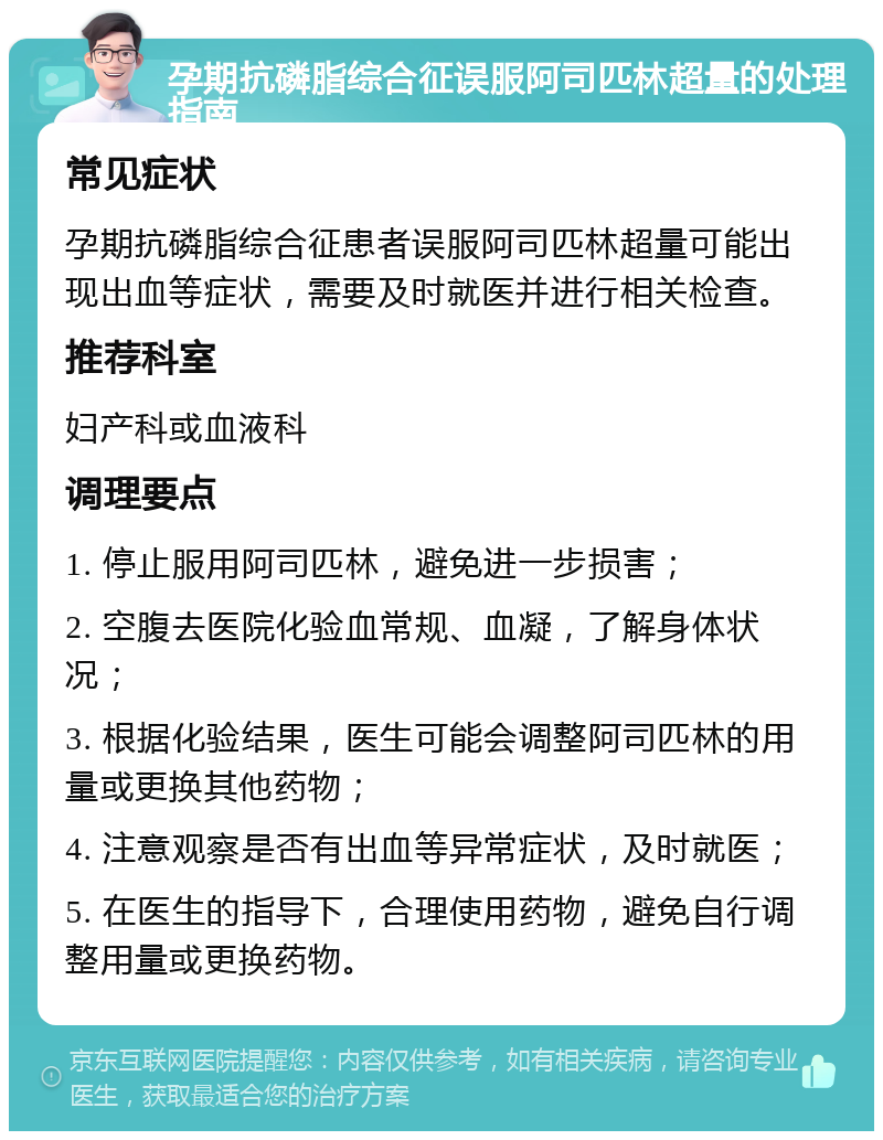 孕期抗磷脂综合征误服阿司匹林超量的处理指南 常见症状 孕期抗磷脂综合征患者误服阿司匹林超量可能出现出血等症状，需要及时就医并进行相关检查。 推荐科室 妇产科或血液科 调理要点 1. 停止服用阿司匹林，避免进一步损害； 2. 空腹去医院化验血常规、血凝，了解身体状况； 3. 根据化验结果，医生可能会调整阿司匹林的用量或更换其他药物； 4. 注意观察是否有出血等异常症状，及时就医； 5. 在医生的指导下，合理使用药物，避免自行调整用量或更换药物。