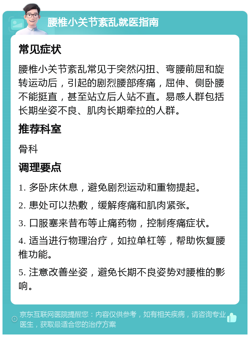 腰椎小关节紊乱就医指南 常见症状 腰椎小关节紊乱常见于突然闪扭、弯腰前屈和旋转运动后，引起的剧烈腰部疼痛，屈伸、侧卧腰不能挺直，甚至站立后人站不直。易感人群包括长期坐姿不良、肌肉长期牵拉的人群。 推荐科室 骨科 调理要点 1. 多卧床休息，避免剧烈运动和重物提起。 2. 患处可以热敷，缓解疼痛和肌肉紧张。 3. 口服塞来昔布等止痛药物，控制疼痛症状。 4. 适当进行物理治疗，如拉单杠等，帮助恢复腰椎功能。 5. 注意改善坐姿，避免长期不良姿势对腰椎的影响。