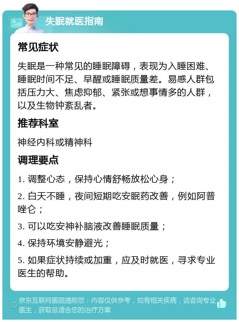 失眠就医指南 常见症状 失眠是一种常见的睡眠障碍，表现为入睡困难、睡眠时间不足、早醒或睡眠质量差。易感人群包括压力大、焦虑抑郁、紧张或想事情多的人群，以及生物钟紊乱者。 推荐科室 神经内科或精神科 调理要点 1. 调整心态，保持心情舒畅放松心身； 2. 白天不睡，夜间短期吃安眠药改善，例如阿普唑仑； 3. 可以吃安神补脑液改善睡眠质量； 4. 保持环境安静避光； 5. 如果症状持续或加重，应及时就医，寻求专业医生的帮助。