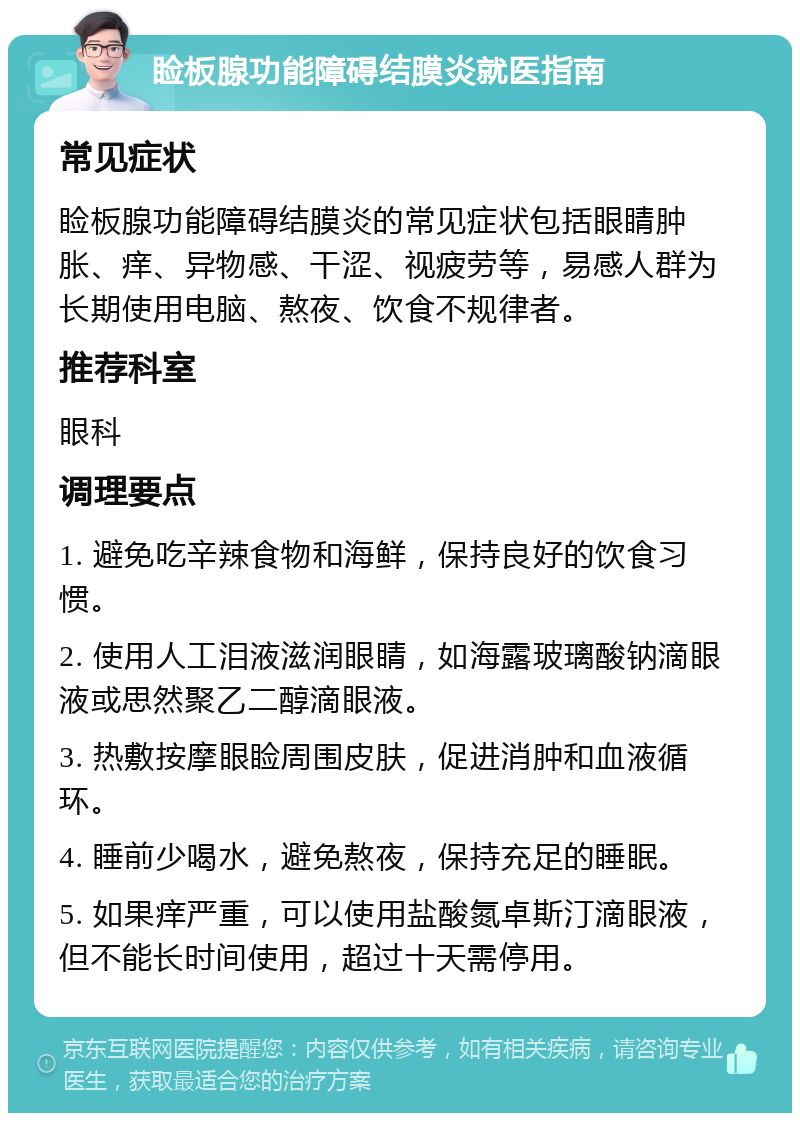 睑板腺功能障碍结膜炎就医指南 常见症状 睑板腺功能障碍结膜炎的常见症状包括眼睛肿胀、痒、异物感、干涩、视疲劳等，易感人群为长期使用电脑、熬夜、饮食不规律者。 推荐科室 眼科 调理要点 1. 避免吃辛辣食物和海鲜，保持良好的饮食习惯。 2. 使用人工泪液滋润眼睛，如海露玻璃酸钠滴眼液或思然聚乙二醇滴眼液。 3. 热敷按摩眼睑周围皮肤，促进消肿和血液循环。 4. 睡前少喝水，避免熬夜，保持充足的睡眠。 5. 如果痒严重，可以使用盐酸氮卓斯汀滴眼液，但不能长时间使用，超过十天需停用。