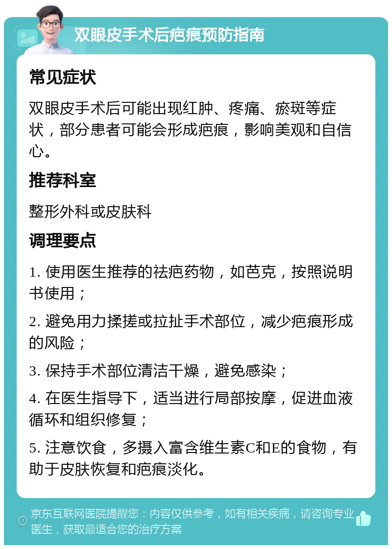 双眼皮手术后疤痕预防指南 常见症状 双眼皮手术后可能出现红肿、疼痛、瘀斑等症状，部分患者可能会形成疤痕，影响美观和自信心。 推荐科室 整形外科或皮肤科 调理要点 1. 使用医生推荐的祛疤药物，如芭克，按照说明书使用； 2. 避免用力揉搓或拉扯手术部位，减少疤痕形成的风险； 3. 保持手术部位清洁干燥，避免感染； 4. 在医生指导下，适当进行局部按摩，促进血液循环和组织修复； 5. 注意饮食，多摄入富含维生素C和E的食物，有助于皮肤恢复和疤痕淡化。