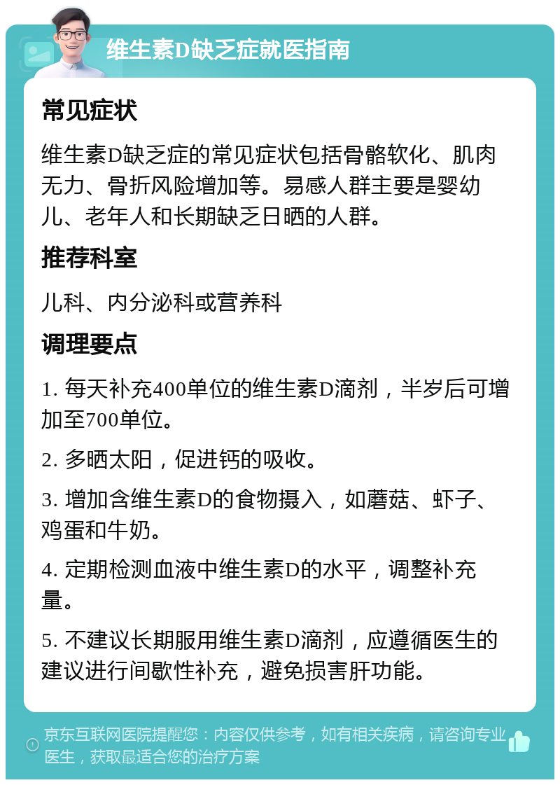 维生素D缺乏症就医指南 常见症状 维生素D缺乏症的常见症状包括骨骼软化、肌肉无力、骨折风险增加等。易感人群主要是婴幼儿、老年人和长期缺乏日晒的人群。 推荐科室 儿科、内分泌科或营养科 调理要点 1. 每天补充400单位的维生素D滴剂，半岁后可增加至700单位。 2. 多晒太阳，促进钙的吸收。 3. 增加含维生素D的食物摄入，如蘑菇、虾子、鸡蛋和牛奶。 4. 定期检测血液中维生素D的水平，调整补充量。 5. 不建议长期服用维生素D滴剂，应遵循医生的建议进行间歇性补充，避免损害肝功能。