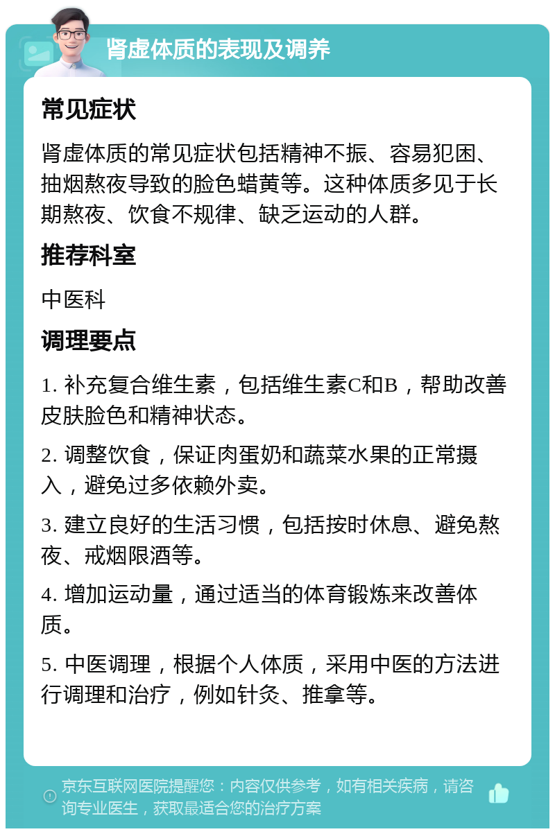 肾虚体质的表现及调养 常见症状 肾虚体质的常见症状包括精神不振、容易犯困、抽烟熬夜导致的脸色蜡黄等。这种体质多见于长期熬夜、饮食不规律、缺乏运动的人群。 推荐科室 中医科 调理要点 1. 补充复合维生素，包括维生素C和B，帮助改善皮肤脸色和精神状态。 2. 调整饮食，保证肉蛋奶和蔬菜水果的正常摄入，避免过多依赖外卖。 3. 建立良好的生活习惯，包括按时休息、避免熬夜、戒烟限酒等。 4. 增加运动量，通过适当的体育锻炼来改善体质。 5. 中医调理，根据个人体质，采用中医的方法进行调理和治疗，例如针灸、推拿等。