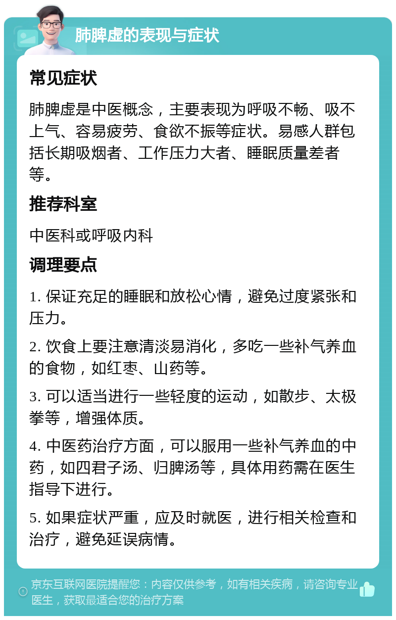 肺脾虚的表现与症状 常见症状 肺脾虚是中医概念，主要表现为呼吸不畅、吸不上气、容易疲劳、食欲不振等症状。易感人群包括长期吸烟者、工作压力大者、睡眠质量差者等。 推荐科室 中医科或呼吸内科 调理要点 1. 保证充足的睡眠和放松心情，避免过度紧张和压力。 2. 饮食上要注意清淡易消化，多吃一些补气养血的食物，如红枣、山药等。 3. 可以适当进行一些轻度的运动，如散步、太极拳等，增强体质。 4. 中医药治疗方面，可以服用一些补气养血的中药，如四君子汤、归脾汤等，具体用药需在医生指导下进行。 5. 如果症状严重，应及时就医，进行相关检查和治疗，避免延误病情。