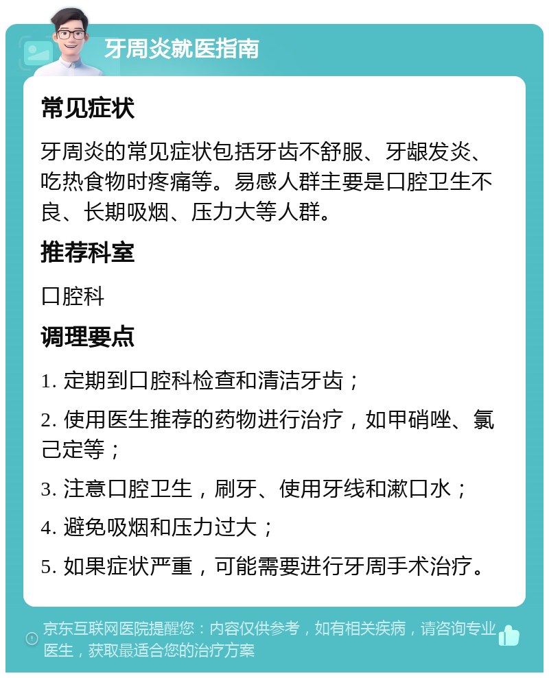 牙周炎就医指南 常见症状 牙周炎的常见症状包括牙齿不舒服、牙龈发炎、吃热食物时疼痛等。易感人群主要是口腔卫生不良、长期吸烟、压力大等人群。 推荐科室 口腔科 调理要点 1. 定期到口腔科检查和清洁牙齿； 2. 使用医生推荐的药物进行治疗，如甲硝唑、氯己定等； 3. 注意口腔卫生，刷牙、使用牙线和漱口水； 4. 避免吸烟和压力过大； 5. 如果症状严重，可能需要进行牙周手术治疗。