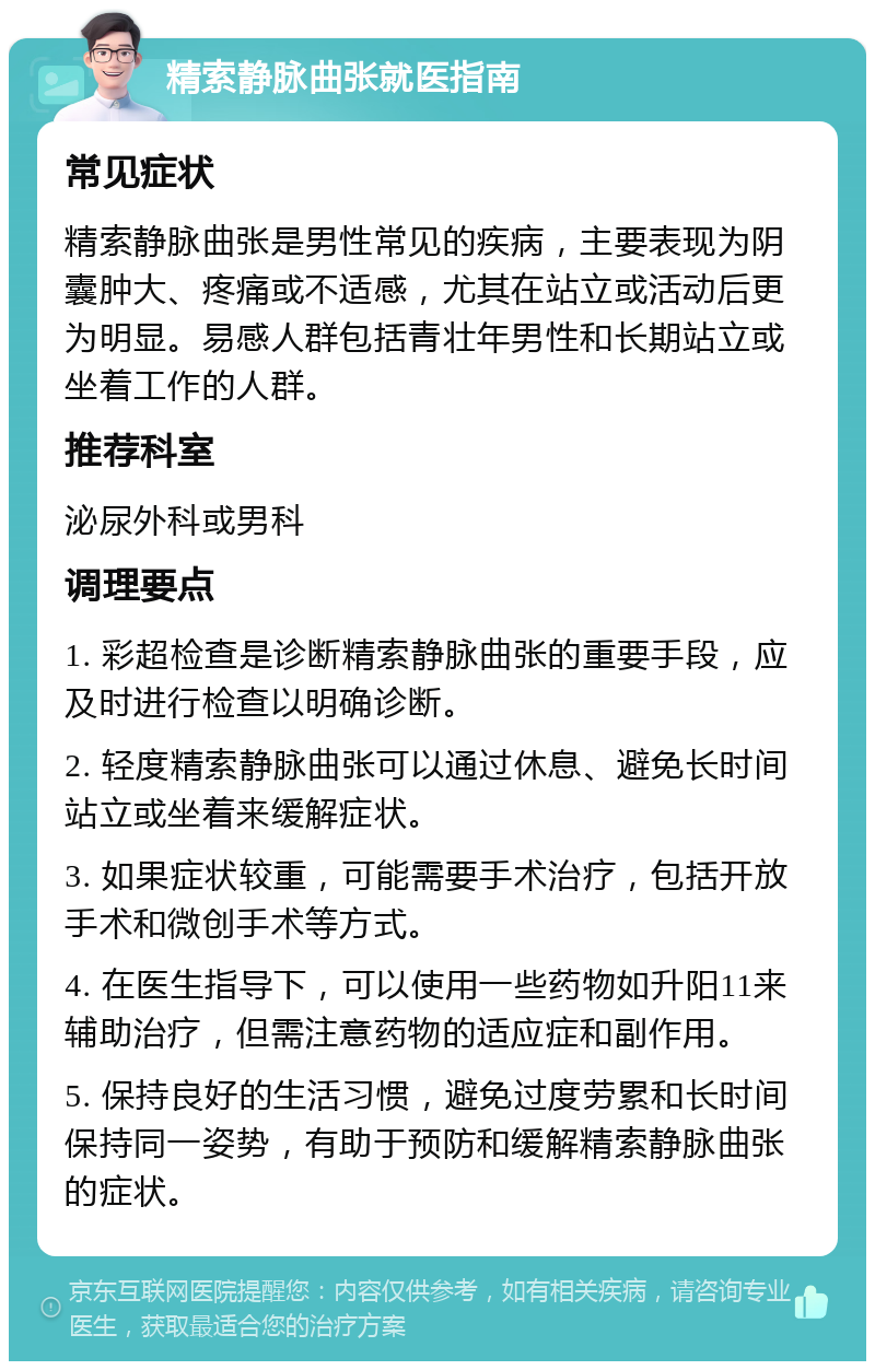 精索静脉曲张就医指南 常见症状 精索静脉曲张是男性常见的疾病，主要表现为阴囊肿大、疼痛或不适感，尤其在站立或活动后更为明显。易感人群包括青壮年男性和长期站立或坐着工作的人群。 推荐科室 泌尿外科或男科 调理要点 1. 彩超检查是诊断精索静脉曲张的重要手段，应及时进行检查以明确诊断。 2. 轻度精索静脉曲张可以通过休息、避免长时间站立或坐着来缓解症状。 3. 如果症状较重，可能需要手术治疗，包括开放手术和微创手术等方式。 4. 在医生指导下，可以使用一些药物如升阳11来辅助治疗，但需注意药物的适应症和副作用。 5. 保持良好的生活习惯，避免过度劳累和长时间保持同一姿势，有助于预防和缓解精索静脉曲张的症状。