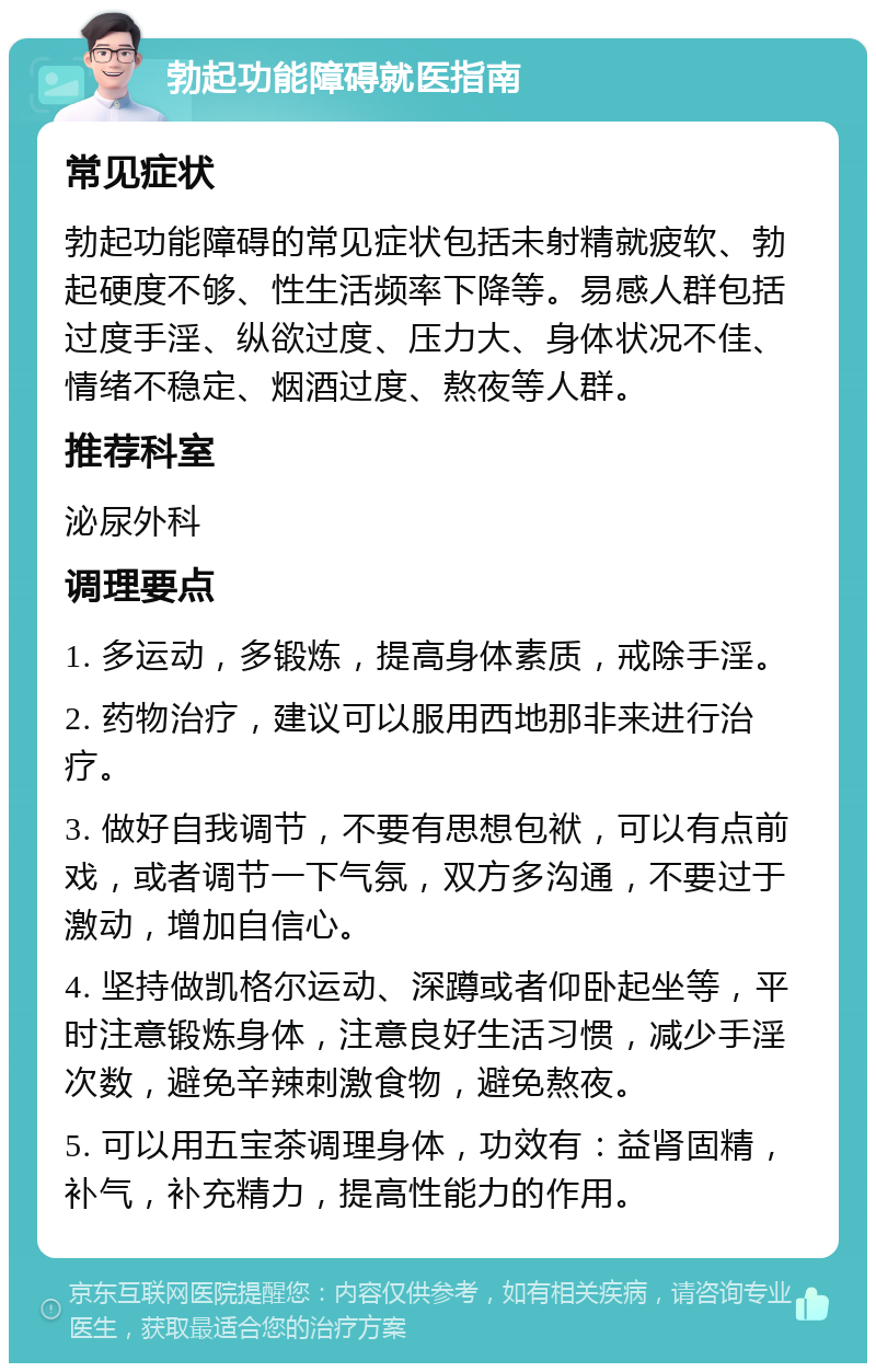 勃起功能障碍就医指南 常见症状 勃起功能障碍的常见症状包括未射精就疲软、勃起硬度不够、性生活频率下降等。易感人群包括过度手淫、纵欲过度、压力大、身体状况不佳、情绪不稳定、烟酒过度、熬夜等人群。 推荐科室 泌尿外科 调理要点 1. 多运动，多锻炼，提高身体素质，戒除手淫。 2. 药物治疗，建议可以服用西地那非来进行治疗。 3. 做好自我调节，不要有思想包袱，可以有点前戏，或者调节一下气氛，双方多沟通，不要过于激动，增加自信心。 4. 坚持做凯格尔运动、深蹲或者仰卧起坐等，平时注意锻炼身体，注意良好生活习惯，减少手淫次数，避免辛辣刺激食物，避免熬夜。 5. 可以用五宝茶调理身体，功效有：益肾固精，补气，补充精力，提高性能力的作用。