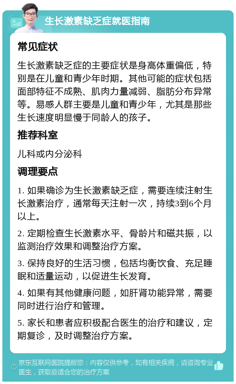 生长激素缺乏症就医指南 常见症状 生长激素缺乏症的主要症状是身高体重偏低，特别是在儿童和青少年时期。其他可能的症状包括面部特征不成熟、肌肉力量减弱、脂肪分布异常等。易感人群主要是儿童和青少年，尤其是那些生长速度明显慢于同龄人的孩子。 推荐科室 儿科或内分泌科 调理要点 1. 如果确诊为生长激素缺乏症，需要连续注射生长激素治疗，通常每天注射一次，持续3到6个月以上。 2. 定期检查生长激素水平、骨龄片和磁共振，以监测治疗效果和调整治疗方案。 3. 保持良好的生活习惯，包括均衡饮食、充足睡眠和适量运动，以促进生长发育。 4. 如果有其他健康问题，如肝肾功能异常，需要同时进行治疗和管理。 5. 家长和患者应积极配合医生的治疗和建议，定期复诊，及时调整治疗方案。