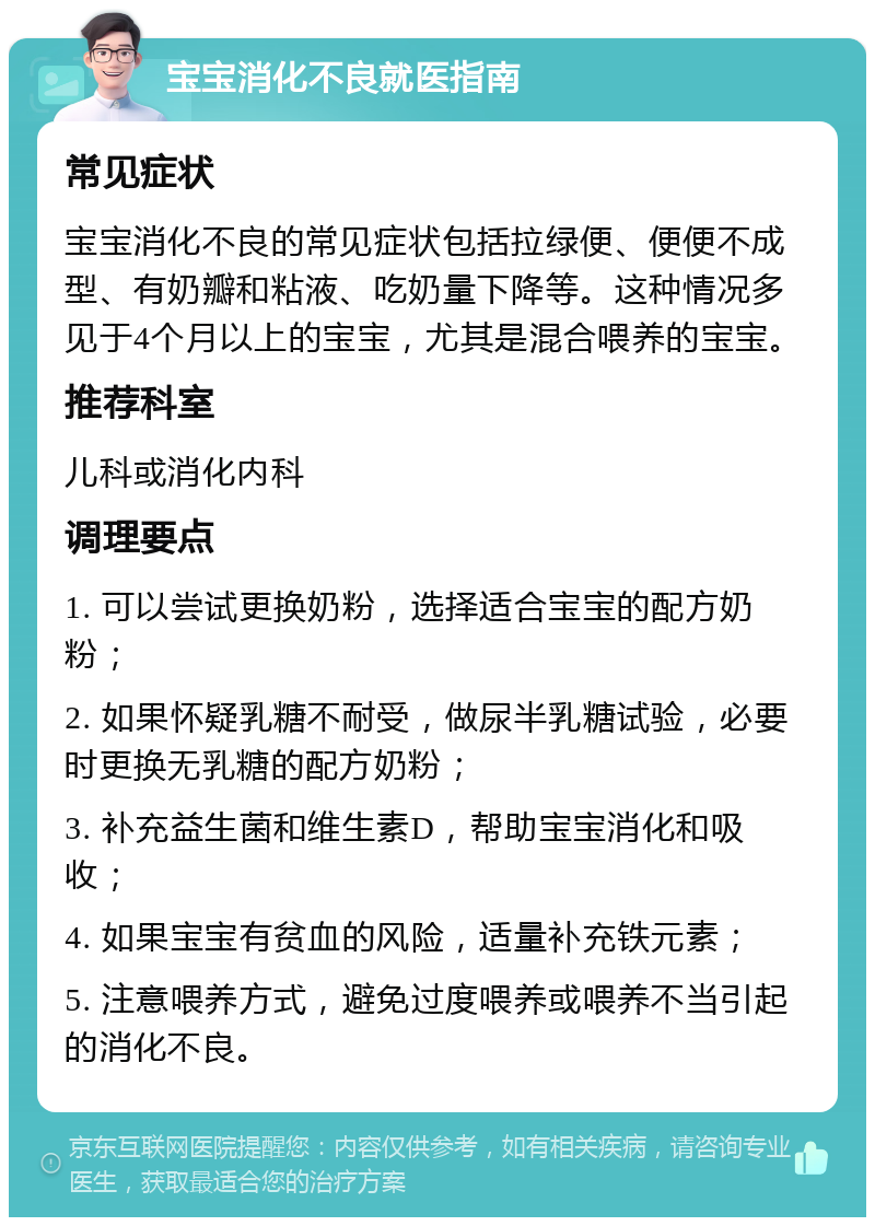 宝宝消化不良就医指南 常见症状 宝宝消化不良的常见症状包括拉绿便、便便不成型、有奶瓣和粘液、吃奶量下降等。这种情况多见于4个月以上的宝宝，尤其是混合喂养的宝宝。 推荐科室 儿科或消化内科 调理要点 1. 可以尝试更换奶粉，选择适合宝宝的配方奶粉； 2. 如果怀疑乳糖不耐受，做尿半乳糖试验，必要时更换无乳糖的配方奶粉； 3. 补充益生菌和维生素D，帮助宝宝消化和吸收； 4. 如果宝宝有贫血的风险，适量补充铁元素； 5. 注意喂养方式，避免过度喂养或喂养不当引起的消化不良。