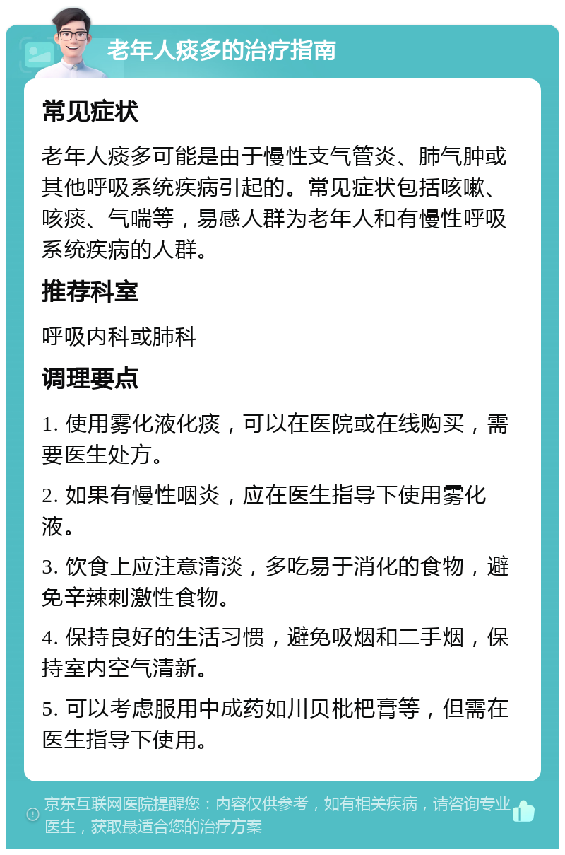 老年人痰多的治疗指南 常见症状 老年人痰多可能是由于慢性支气管炎、肺气肿或其他呼吸系统疾病引起的。常见症状包括咳嗽、咳痰、气喘等，易感人群为老年人和有慢性呼吸系统疾病的人群。 推荐科室 呼吸内科或肺科 调理要点 1. 使用雾化液化痰，可以在医院或在线购买，需要医生处方。 2. 如果有慢性咽炎，应在医生指导下使用雾化液。 3. 饮食上应注意清淡，多吃易于消化的食物，避免辛辣刺激性食物。 4. 保持良好的生活习惯，避免吸烟和二手烟，保持室内空气清新。 5. 可以考虑服用中成药如川贝枇杷膏等，但需在医生指导下使用。