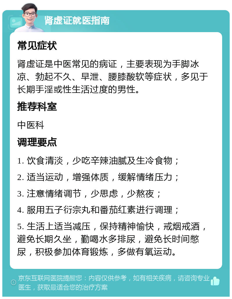 肾虚证就医指南 常见症状 肾虚证是中医常见的病证，主要表现为手脚冰凉、勃起不久、早泄、腰膝酸软等症状，多见于长期手淫或性生活过度的男性。 推荐科室 中医科 调理要点 1. 饮食清淡，少吃辛辣油腻及生冷食物； 2. 适当运动，增强体质，缓解情绪压力； 3. 注意情绪调节，少思虑，少熬夜； 4. 服用五子衍宗丸和番茄红素进行调理； 5. 生活上适当减压，保持精神愉快，戒烟戒酒，避免长期久坐，勤喝水多排尿，避免长时间憋尿，积极参加体育锻炼，多做有氧运动。