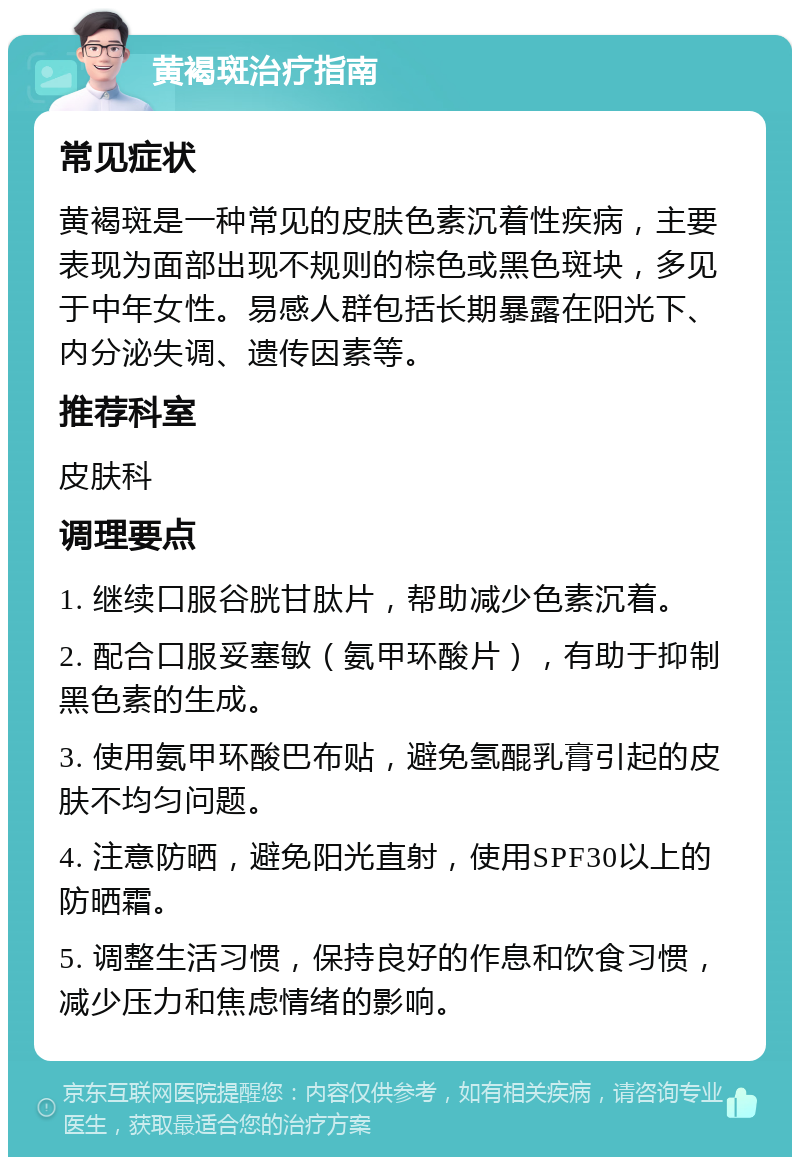 黄褐斑治疗指南 常见症状 黄褐斑是一种常见的皮肤色素沉着性疾病，主要表现为面部出现不规则的棕色或黑色斑块，多见于中年女性。易感人群包括长期暴露在阳光下、内分泌失调、遗传因素等。 推荐科室 皮肤科 调理要点 1. 继续口服谷胱甘肽片，帮助减少色素沉着。 2. 配合口服妥塞敏（氨甲环酸片），有助于抑制黑色素的生成。 3. 使用氨甲环酸巴布贴，避免氢醌乳膏引起的皮肤不均匀问题。 4. 注意防晒，避免阳光直射，使用SPF30以上的防晒霜。 5. 调整生活习惯，保持良好的作息和饮食习惯，减少压力和焦虑情绪的影响。