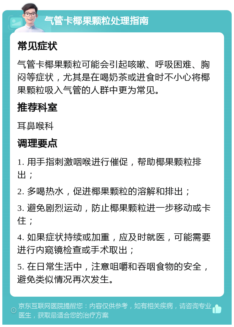 气管卡椰果颗粒处理指南 常见症状 气管卡椰果颗粒可能会引起咳嗽、呼吸困难、胸闷等症状，尤其是在喝奶茶或进食时不小心将椰果颗粒吸入气管的人群中更为常见。 推荐科室 耳鼻喉科 调理要点 1. 用手指刺激咽喉进行催促，帮助椰果颗粒排出； 2. 多喝热水，促进椰果颗粒的溶解和排出； 3. 避免剧烈运动，防止椰果颗粒进一步移动或卡住； 4. 如果症状持续或加重，应及时就医，可能需要进行内窥镜检查或手术取出； 5. 在日常生活中，注意咀嚼和吞咽食物的安全，避免类似情况再次发生。