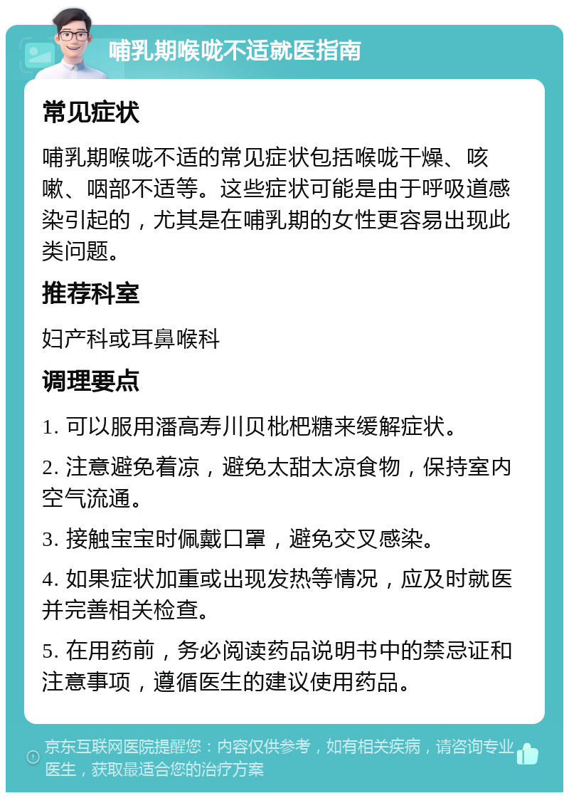 哺乳期喉咙不适就医指南 常见症状 哺乳期喉咙不适的常见症状包括喉咙干燥、咳嗽、咽部不适等。这些症状可能是由于呼吸道感染引起的，尤其是在哺乳期的女性更容易出现此类问题。 推荐科室 妇产科或耳鼻喉科 调理要点 1. 可以服用潘高寿川贝枇杷糖来缓解症状。 2. 注意避免着凉，避免太甜太凉食物，保持室内空气流通。 3. 接触宝宝时佩戴口罩，避免交叉感染。 4. 如果症状加重或出现发热等情况，应及时就医并完善相关检查。 5. 在用药前，务必阅读药品说明书中的禁忌证和注意事项，遵循医生的建议使用药品。