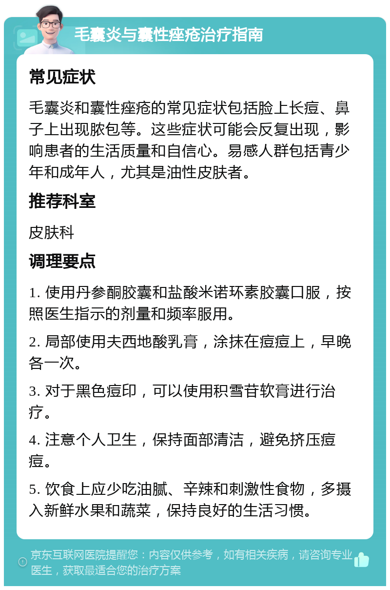 毛囊炎与囊性痤疮治疗指南 常见症状 毛囊炎和囊性痤疮的常见症状包括脸上长痘、鼻子上出现脓包等。这些症状可能会反复出现，影响患者的生活质量和自信心。易感人群包括青少年和成年人，尤其是油性皮肤者。 推荐科室 皮肤科 调理要点 1. 使用丹参酮胶囊和盐酸米诺环素胶囊口服，按照医生指示的剂量和频率服用。 2. 局部使用夫西地酸乳膏，涂抹在痘痘上，早晚各一次。 3. 对于黑色痘印，可以使用积雪苷软膏进行治疗。 4. 注意个人卫生，保持面部清洁，避免挤压痘痘。 5. 饮食上应少吃油腻、辛辣和刺激性食物，多摄入新鲜水果和蔬菜，保持良好的生活习惯。