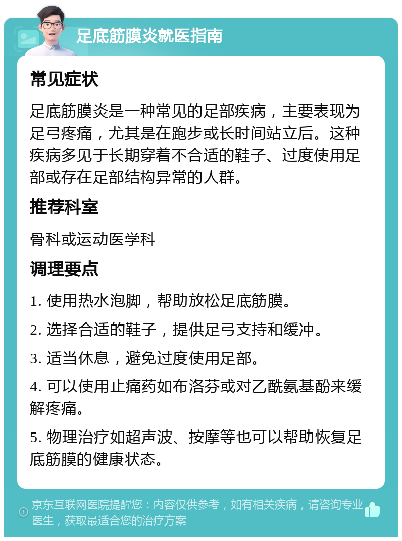 足底筋膜炎就医指南 常见症状 足底筋膜炎是一种常见的足部疾病，主要表现为足弓疼痛，尤其是在跑步或长时间站立后。这种疾病多见于长期穿着不合适的鞋子、过度使用足部或存在足部结构异常的人群。 推荐科室 骨科或运动医学科 调理要点 1. 使用热水泡脚，帮助放松足底筋膜。 2. 选择合适的鞋子，提供足弓支持和缓冲。 3. 适当休息，避免过度使用足部。 4. 可以使用止痛药如布洛芬或对乙酰氨基酚来缓解疼痛。 5. 物理治疗如超声波、按摩等也可以帮助恢复足底筋膜的健康状态。