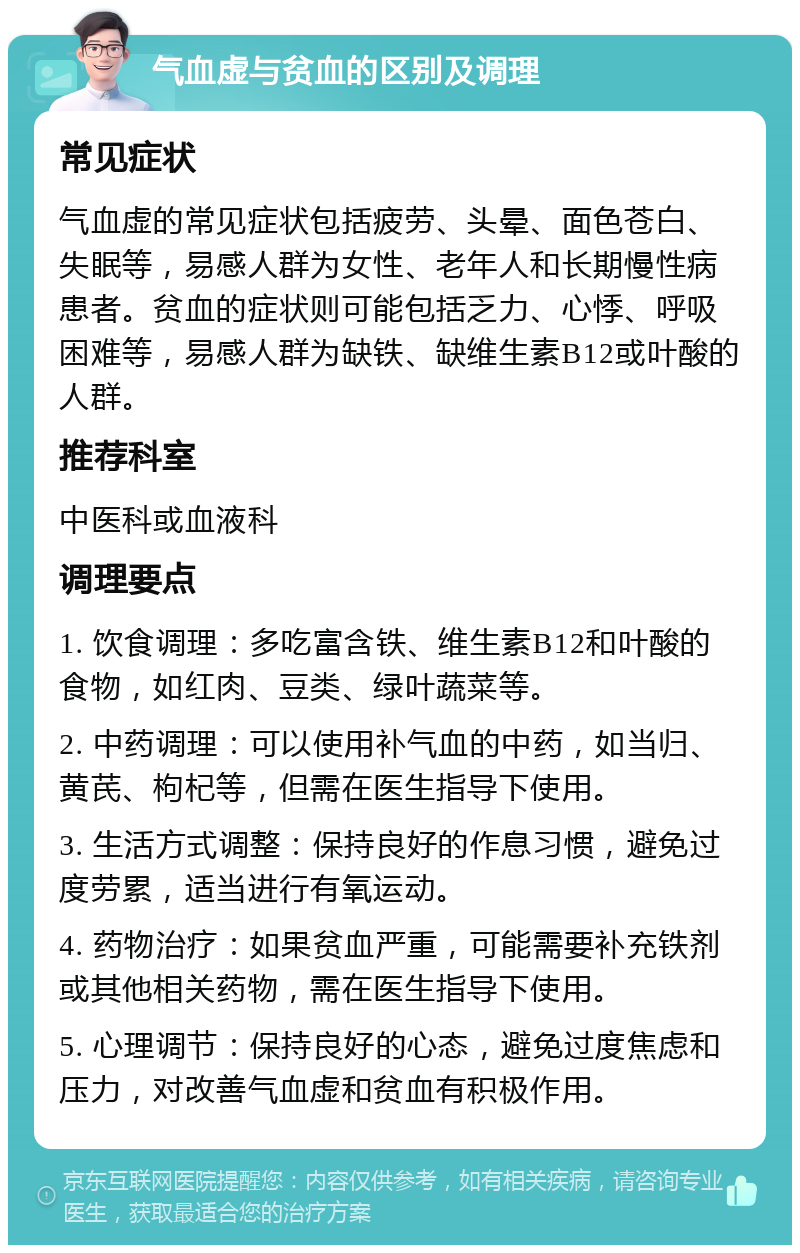 气血虚与贫血的区别及调理 常见症状 气血虚的常见症状包括疲劳、头晕、面色苍白、失眠等，易感人群为女性、老年人和长期慢性病患者。贫血的症状则可能包括乏力、心悸、呼吸困难等，易感人群为缺铁、缺维生素B12或叶酸的人群。 推荐科室 中医科或血液科 调理要点 1. 饮食调理：多吃富含铁、维生素B12和叶酸的食物，如红肉、豆类、绿叶蔬菜等。 2. 中药调理：可以使用补气血的中药，如当归、黄芪、枸杞等，但需在医生指导下使用。 3. 生活方式调整：保持良好的作息习惯，避免过度劳累，适当进行有氧运动。 4. 药物治疗：如果贫血严重，可能需要补充铁剂或其他相关药物，需在医生指导下使用。 5. 心理调节：保持良好的心态，避免过度焦虑和压力，对改善气血虚和贫血有积极作用。