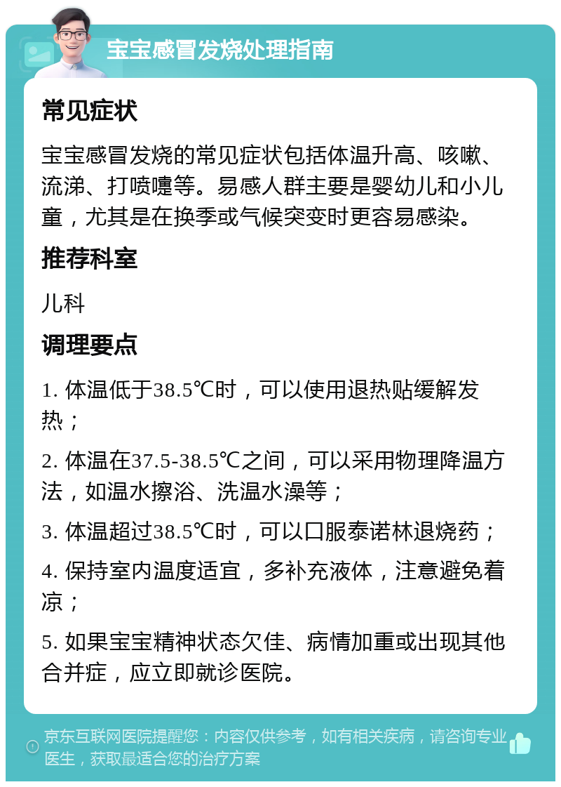 宝宝感冒发烧处理指南 常见症状 宝宝感冒发烧的常见症状包括体温升高、咳嗽、流涕、打喷嚏等。易感人群主要是婴幼儿和小儿童，尤其是在换季或气候突变时更容易感染。 推荐科室 儿科 调理要点 1. 体温低于38.5℃时，可以使用退热贴缓解发热； 2. 体温在37.5-38.5℃之间，可以采用物理降温方法，如温水擦浴、洗温水澡等； 3. 体温超过38.5℃时，可以口服泰诺林退烧药； 4. 保持室内温度适宜，多补充液体，注意避免着凉； 5. 如果宝宝精神状态欠佳、病情加重或出现其他合并症，应立即就诊医院。