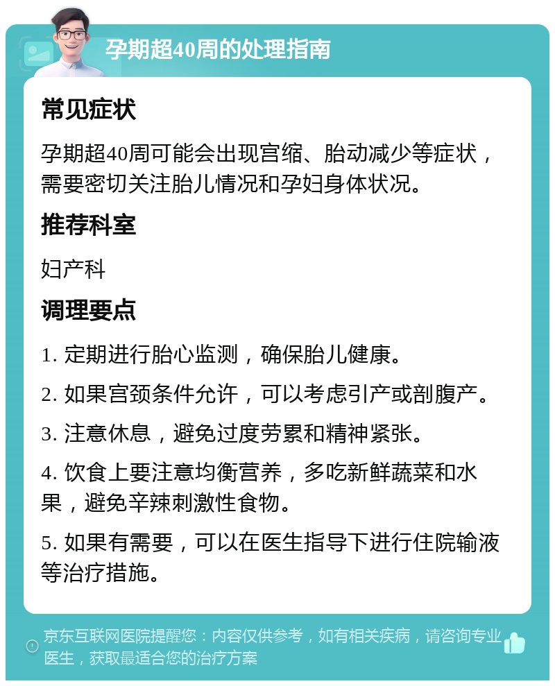 孕期超40周的处理指南 常见症状 孕期超40周可能会出现宫缩、胎动减少等症状，需要密切关注胎儿情况和孕妇身体状况。 推荐科室 妇产科 调理要点 1. 定期进行胎心监测，确保胎儿健康。 2. 如果宫颈条件允许，可以考虑引产或剖腹产。 3. 注意休息，避免过度劳累和精神紧张。 4. 饮食上要注意均衡营养，多吃新鲜蔬菜和水果，避免辛辣刺激性食物。 5. 如果有需要，可以在医生指导下进行住院输液等治疗措施。