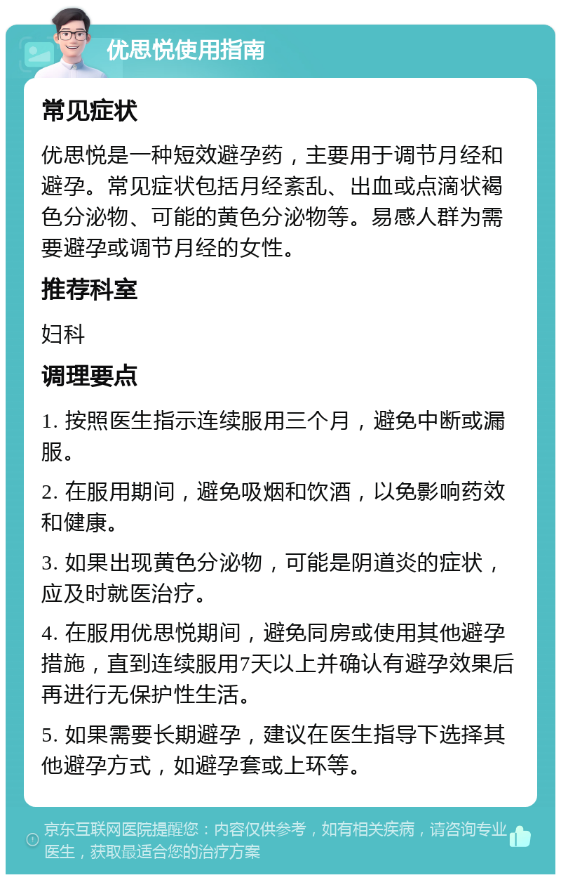 优思悦使用指南 常见症状 优思悦是一种短效避孕药，主要用于调节月经和避孕。常见症状包括月经紊乱、出血或点滴状褐色分泌物、可能的黄色分泌物等。易感人群为需要避孕或调节月经的女性。 推荐科室 妇科 调理要点 1. 按照医生指示连续服用三个月，避免中断或漏服。 2. 在服用期间，避免吸烟和饮酒，以免影响药效和健康。 3. 如果出现黄色分泌物，可能是阴道炎的症状，应及时就医治疗。 4. 在服用优思悦期间，避免同房或使用其他避孕措施，直到连续服用7天以上并确认有避孕效果后再进行无保护性生活。 5. 如果需要长期避孕，建议在医生指导下选择其他避孕方式，如避孕套或上环等。