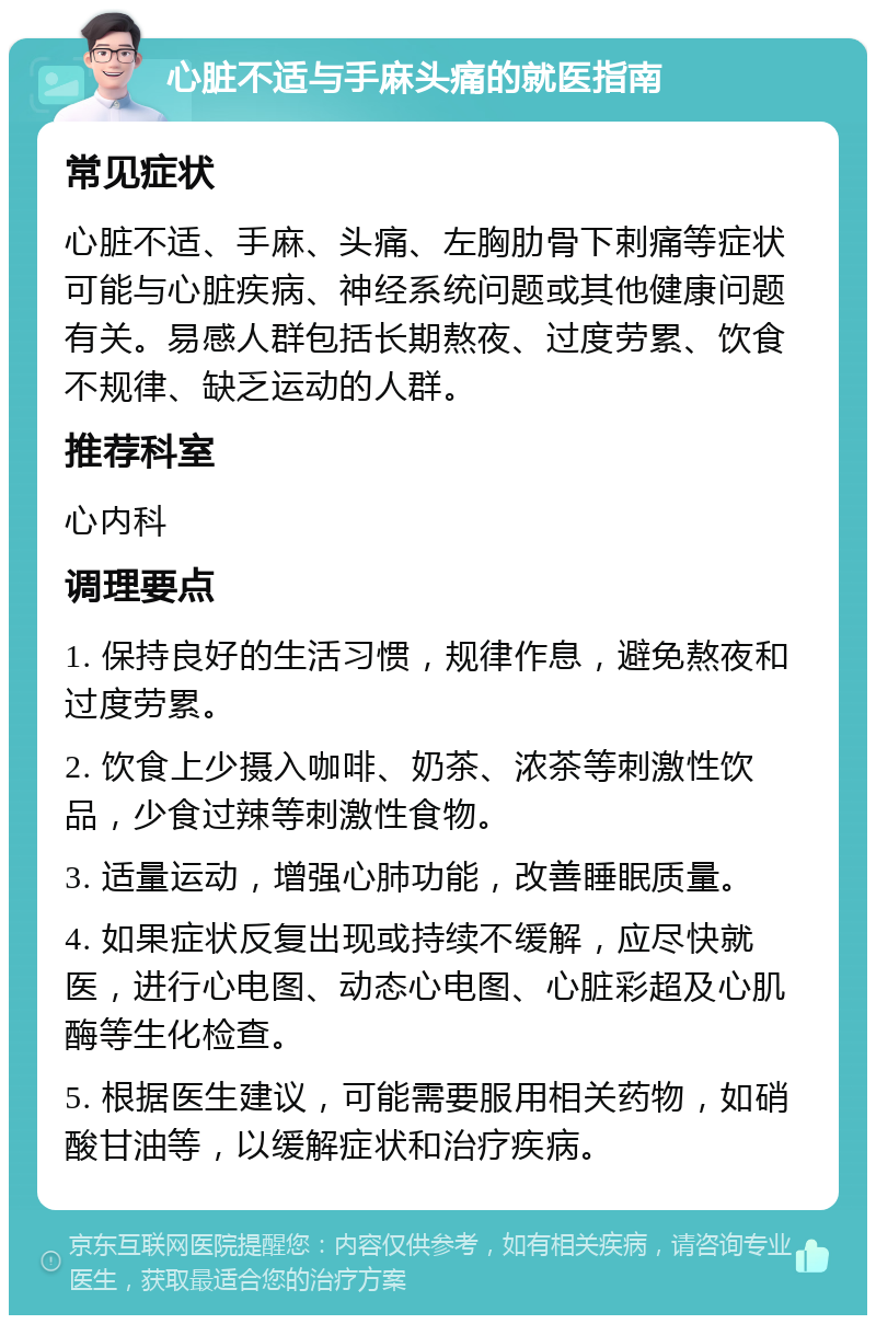 心脏不适与手麻头痛的就医指南 常见症状 心脏不适、手麻、头痛、左胸肋骨下剌痛等症状可能与心脏疾病、神经系统问题或其他健康问题有关。易感人群包括长期熬夜、过度劳累、饮食不规律、缺乏运动的人群。 推荐科室 心内科 调理要点 1. 保持良好的生活习惯，规律作息，避免熬夜和过度劳累。 2. 饮食上少摄入咖啡、奶茶、浓茶等刺激性饮品，少食过辣等刺激性食物。 3. 适量运动，增强心肺功能，改善睡眠质量。 4. 如果症状反复出现或持续不缓解，应尽快就医，进行心电图、动态心电图、心脏彩超及心肌酶等生化检查。 5. 根据医生建议，可能需要服用相关药物，如硝酸甘油等，以缓解症状和治疗疾病。