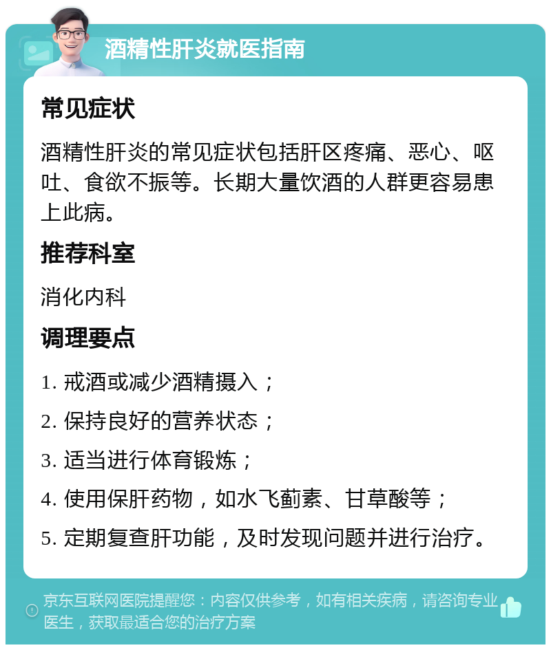 酒精性肝炎就医指南 常见症状 酒精性肝炎的常见症状包括肝区疼痛、恶心、呕吐、食欲不振等。长期大量饮酒的人群更容易患上此病。 推荐科室 消化内科 调理要点 1. 戒酒或减少酒精摄入； 2. 保持良好的营养状态； 3. 适当进行体育锻炼； 4. 使用保肝药物，如水飞蓟素、甘草酸等； 5. 定期复查肝功能，及时发现问题并进行治疗。