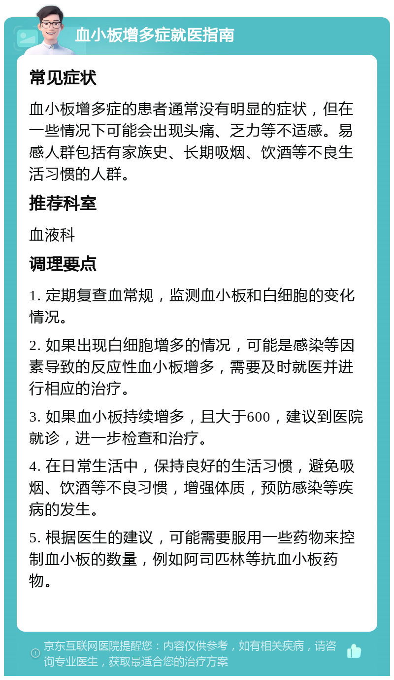 血小板增多症就医指南 常见症状 血小板增多症的患者通常没有明显的症状，但在一些情况下可能会出现头痛、乏力等不适感。易感人群包括有家族史、长期吸烟、饮酒等不良生活习惯的人群。 推荐科室 血液科 调理要点 1. 定期复查血常规，监测血小板和白细胞的变化情况。 2. 如果出现白细胞增多的情况，可能是感染等因素导致的反应性血小板增多，需要及时就医并进行相应的治疗。 3. 如果血小板持续增多，且大于600，建议到医院就诊，进一步检查和治疗。 4. 在日常生活中，保持良好的生活习惯，避免吸烟、饮酒等不良习惯，增强体质，预防感染等疾病的发生。 5. 根据医生的建议，可能需要服用一些药物来控制血小板的数量，例如阿司匹林等抗血小板药物。