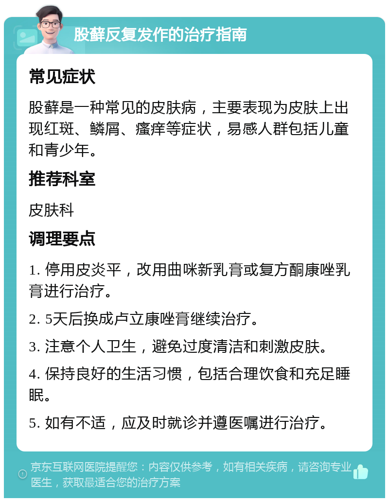 股藓反复发作的治疗指南 常见症状 股藓是一种常见的皮肤病，主要表现为皮肤上出现红斑、鳞屑、瘙痒等症状，易感人群包括儿童和青少年。 推荐科室 皮肤科 调理要点 1. 停用皮炎平，改用曲咪新乳膏或复方酮康唑乳膏进行治疗。 2. 5天后换成卢立康唑膏继续治疗。 3. 注意个人卫生，避免过度清洁和刺激皮肤。 4. 保持良好的生活习惯，包括合理饮食和充足睡眠。 5. 如有不适，应及时就诊并遵医嘱进行治疗。