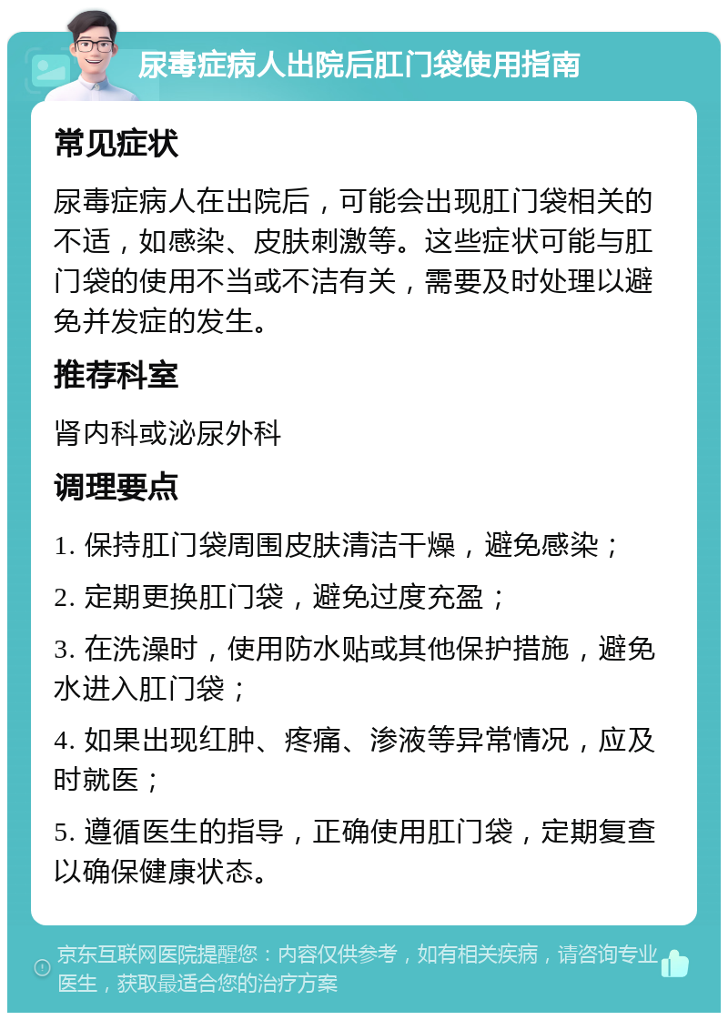 尿毒症病人出院后肛门袋使用指南 常见症状 尿毒症病人在出院后，可能会出现肛门袋相关的不适，如感染、皮肤刺激等。这些症状可能与肛门袋的使用不当或不洁有关，需要及时处理以避免并发症的发生。 推荐科室 肾内科或泌尿外科 调理要点 1. 保持肛门袋周围皮肤清洁干燥，避免感染； 2. 定期更换肛门袋，避免过度充盈； 3. 在洗澡时，使用防水贴或其他保护措施，避免水进入肛门袋； 4. 如果出现红肿、疼痛、渗液等异常情况，应及时就医； 5. 遵循医生的指导，正确使用肛门袋，定期复查以确保健康状态。