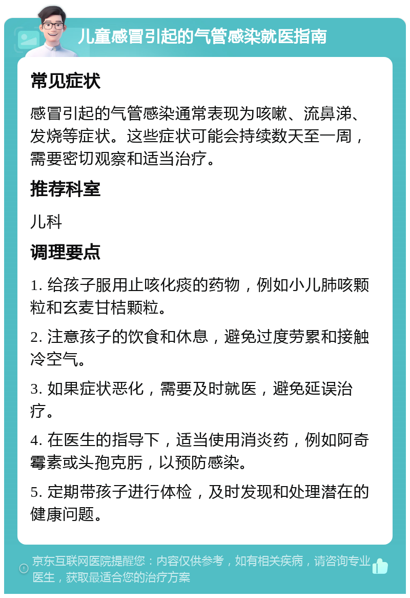 儿童感冒引起的气管感染就医指南 常见症状 感冒引起的气管感染通常表现为咳嗽、流鼻涕、发烧等症状。这些症状可能会持续数天至一周，需要密切观察和适当治疗。 推荐科室 儿科 调理要点 1. 给孩子服用止咳化痰的药物，例如小儿肺咳颗粒和玄麦甘桔颗粒。 2. 注意孩子的饮食和休息，避免过度劳累和接触冷空气。 3. 如果症状恶化，需要及时就医，避免延误治疗。 4. 在医生的指导下，适当使用消炎药，例如阿奇霉素或头孢克肟，以预防感染。 5. 定期带孩子进行体检，及时发现和处理潜在的健康问题。